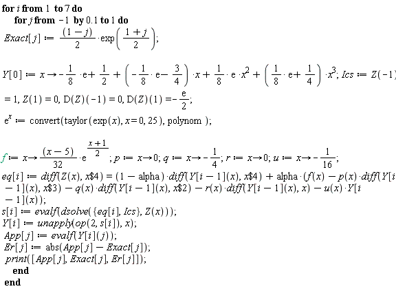 for i to 7 do for j from -1 by .1 to 1 do Exact[j] := ((1-j)*(1/2))*exp((1+j)*(1/2)); Y[0] := proc (x) options operator, arrow; -(1/8)*exp(1)+1/2+(-(1/8)*exp(1)-3/4)*x+(1/8)*exp(1)*x^2+((1/8)*exp(1)+1/4)*x^3 end proc; Ics := Z(-1) = 1, Z(1) = 0, (D(Z))(-1) = 0, (D(Z))(1) = -(1/2)*exp(1); exp(x) := convert(taylor(exp(x), x = 0, 25), polynom); f := proc (x) options operator, arrow; ((1/32)*x-5/32)*exp((1/2)*x+1/2) end proc; p := proc (x) options operator, arrow; 0 end proc; q := proc (x) options operator, arrow; -1/4 end proc; r := proc (x) options operator, arrow; 0 end proc; u := proc (x) options operator, arrow; -1/16 end proc; eq[i] := diff(Z(x), `$`(x, 4)) = (1-alpha)*(diff(Y[i-1](x), `$`(x, 4)))+alpha*(f(x)-p(x)*(diff(Y[i-1](x), `$`(x, 3)))-q(x)*(diff(Y[i-1](x), `$`(x, 2)))-r(x)*(diff(Y[i-1](x), x))-u(x)*Y[i-1](x)); s[i] := evalf(dsolve({Ics, eq[i]}, Z(x))); Y[i] := unapply(op(2, s[i]), x); App[j] := evalf(Y[i](j)); Er[j] := abs(App[j]-Exact[j]); print([App[j], Exact[j], Er[j]]) end do end do