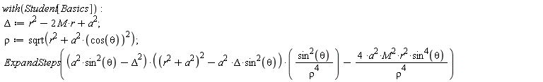 "with(Student[Basics]):  Delta:=r^(2)-2 M*r+a^(2);  rho^():=sqrt(r^(2)+a^(2)*(cos(theta))^(2));  ExpandSteps((a^(2)*sin^(2)(theta)-Delta^(2))*((r^(2)+a^(2))^(2)-a^(2 )*Delta*sin^(2)(theta))*((sin^(2)(theta))/(rho^(4)))-(4 *a^(2)*M^(2)*r^(2)*sin^(4)(theta))/(rho^(4)))"