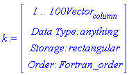 k := Vector(4, {(1) = ` 1 .. 100 `*Vector[column], (2) = `Data Type: `*anything, (3) = `Storage: `*rectangular, (4) = `Order: `*Fortran_order})
