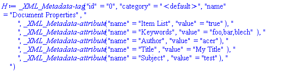 `_XML_Metadata-tag`("id" = "0", "category" = "<default>", "name" = "Document Properties", "
        ", `_XML_Metadata-attribute`("name" = "Item List", "value" = "true"), "
        ", `_XML_Metadata-attribute`("name" = "Keywords", "value" = "foo,bar,blech"), "
        ", `_XML_Metadata-attribute`("name" = "Author", "value" = "acer"), "
        ", `_XML_Metadata-attribute`("name" = "Title", "value" = "My Title"), "
        ", `_XML_Metadata-attribute`("name" = "Subject", "value" = "test"), "
    ")