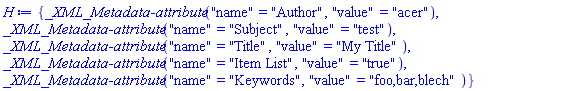 {`_XML_Metadata-attribute`("name" = "Author", "value" = "acer"), `_XML_Metadata-attribute`("name" = "Subject", "value" = "test"), `_XML_Metadata-attribute`("name" = "Title", "value" = "My Title"), `_XML_Metadata-attribute`("name" = "Item List", "value" = "true"), `_XML_Metadata-attribute`("name" = "Keywords", "value" = "foo,bar,blech")}