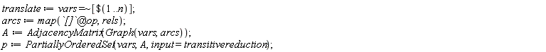 translate := `~`[`=`](vars, [`$`(1 .. n)]); arcs := map(`@`(`[]`, op), rels); A := AdjacencyMatrix(Graph(vars, arcs)); p := PartiallyOrderedSet(vars, A, input = transitivereduction)