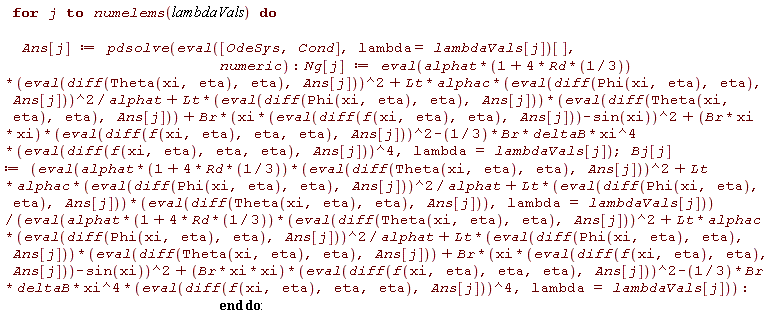 for j to numelems(lambdaVals) do Ans[j] := pdsolve((eval([OdeSys, Cond], lambda = lambdaVals[j]))[], numeric); Ng[j] := eval(alphat*(1+4*Rd*(1/3))*(eval(diff(Theta(xi, eta), eta), Ans[j]))^2+Lt*alphac*(eval(diff(Phi(xi, eta), eta), Ans[j]))^2/alphat+Lt*(eval(diff(Phi(xi, eta), eta), Ans[j]))*(eval(diff(Theta(xi, eta), eta), Ans[j]))+Br*(xi*(eval(diff(f(xi, eta), eta), Ans[j]))-sin(xi))^2+(Br*xi*xi)*(eval(diff(f(xi, eta), eta, eta), Ans[j]))^2-(1/3)*Br*deltaB*xi^4*(eval(diff(f(xi, eta), eta, eta), Ans[j]))^4, lambda = lambdaVals[j]); Bj[j] := (eval(alphat*(1+4*Rd*(1/3))*(eval(diff(Theta(xi, eta), eta), Ans[j]))^2+Lt*alphac*(eval(diff(Phi(xi, eta), eta), Ans[j]))^2/alphat+Lt*(eval(diff(Phi(xi, eta), eta), Ans[j]))*(eval(diff(Theta(xi, eta), eta), Ans[j])), lambda = lambdaVals[j]))/(eval(alphat*(1+4*Rd*(1/3))*(eval(diff(Theta(xi, eta), eta), Ans[j]))^2+Lt*alphac*(eval(diff(Phi(xi, eta), eta), Ans[j]))^2/alphat+Lt*(eval(diff(Phi(xi, eta), eta), Ans[j]))*(eval(diff(Theta(xi, eta), eta), Ans[j]))+Br*(xi*(eval(diff(f(xi, eta), eta), Ans[j]))-sin(xi))^2+(Br*xi*xi)*(eval(diff(f(xi, eta), eta, eta), Ans[j]))^2-(1/3)*Br*deltaB*xi^4*(eval(diff(f(xi, eta), eta, eta), Ans[j]))^4, lambda = lambdaVals[j])) end do