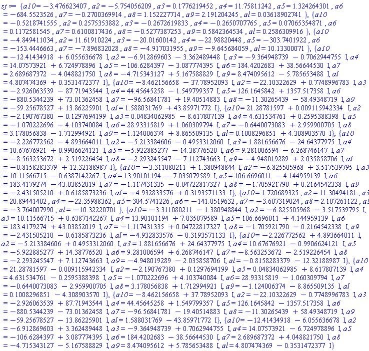 {a10 = -3.476623407, a2 = -5.754056209, a3 = .1776219452, a4 = 11.75811242, a5 = 1.324264301, a6 = -684.5523526, a7 = -.2700369914, a8 = 1.152227714, a9 = 2.191204245, al = 0.3618902741e-1}, {a10 = -.5218741555, a2 = .2575353882, a3 = -.2672619833, a4 = -.2650707765, a5 = 0.7065354871e-1, a6 = .1172581545, a7 = .6100817436, a8 = -.5277387253, a9 = .5842364534, al = .2586309916}, {a10 = -4.849411034, a2 = 11.61910224, a3 = -20.01600142, a4 = -22.98820448, a5 = -303.7401922, a6 = -153.4446663, a7 = -7.896832028, a8 = -4.917031955, a9 = -9.645684059, al = 10.13300071}, {a10 = -12.41434918+6.055636678*I, a2 = -6.912869603-3.362489448*I, a3 = -9.364948739-.7062944755*I, a4 = 14.07573921+6.724978896*I, a5 = -106.6284397-3.087774395*I, a6 = 184.4202683+38.56644530*I, a7 = 2.689687372-4.048821750*I, a8 = -4.715343127+5.167588829*I, a9 = 8.474095612-5.785653488*I, al = 4.807474369+.3531472377*I}, {a10 = -8.462156658-37.78952093*I, a2 = -22.10322629+.7748996783*I, a3 = -2.926063539-87.71943544*I, a4 = 44.45645258-1.549799357*I, a5 = 126.1645842+1357.517358*I, a6 = -880.5344239+73.01362458*I, a7 = -96.56841781+19.40514883*I, a8 = -11.30265439-58.49348719*I, a9 = -59.25678527+13.86225901*I, al = 1.588031769+43.85971772*I}, {a10 = 21.28781597+0.9115942334e-2*I, a2 = -2.190767380-.1297694199*I, a3 = 0.4834062985e-1-8.617807139*I, a4 = 4.631534761+.2595388398*I, a5 = -1.070222696-4.103740084*I, a6 = 28.93315819+1.060309794*I, a7 = -.6440073083+2.959900705*I, a8 = 3.178056838-1.712994921*I, a9 = -1.124006374+8.865509135*I, al = .1008296851+4.308903570*I}, {a10 = -2.226772562-4.893664011*I, a2 = -5.213384606-.4953312060*I, a3 = 1.881656676-24.64377975*I, a4 = 10.67676921+.9906624121*I, a5 = -5.922885277-14.38776520*I, a6 = 9.281006594-6.268746147*I, a7 = -8.563253672+2.519226454*I, a8 = -2.293245547-7.112743663*I, a9 = -4.948019289+2.035858706*I, al = -.8158283379+12.32188987*I}, {a10 = -3.311080211+1.380948844*I, a2 = -6.825505968+3.517539795*I, a3 = 10.11566715-.6387142267*I, a4 = 13.90101194-7.035079589*I, a5 = 106.6696011-4.144959139*I, a6 = 183.4179274-43.03852019*I, a7 = -1.117431335-0.4722817327e-1*I, a8 = -1.705921790+.2164542338*I, a9 = -2.431505210+.6185873236*I, al = -4.932833576+.3193571133*I}, {a10 = 1.720689325, a2 = 11.30494181, a3 = 20.89441402, a4 = -22.35988362, a5 = 304.5741226, a6 = -141.0519632, a7 = -3.607319024, a8 = 2.107261122, a9 = -3.764007990, al = -10.32220701}, {a10 = -3.311080211-1.380948844*I, a2 = -6.825505968-3.517539795*I, a3 = 10.11566715+.6387142267*I, a4 = 13.90101194+7.035079589*I, a5 = 106.6696011+4.144959139*I, a6 = 183.4179274+43.03852019*I, a7 = -1.117431335+0.4722817327e-1*I, a8 = -1.705921790-.2164542338*I, a9 = -2.431505210-.6185873236*I, al = -4.932833576-.3193571133*I}, {a10 = -2.226772562+4.893664011*I, a2 = -5.213384606+.4953312060*I, a3 = 1.881656676+24.64377975*I, a4 = 10.67676921-.9906624121*I, a5 = -5.922885277+14.38776520*I, a6 = 9.281006594+6.268746147*I, a7 = -8.563253672-2.519226454*I, a8 = -2.293245547+7.112743663*I, a9 = -4.948019289-2.035858706*I, al = -.8158283379-12.32188987*I}, {a10 = 21.28781597-0.9115942334e-2*I, a2 = -2.190767380+.1297694199*I, a3 = 0.4834062985e-1+8.617807139*I, a4 = 4.631534761-.2595388398*I, a5 = -1.070222696+4.103740084*I, a6 = 28.93315819-1.060309794*I, a7 = -.6440073083-2.959900705*I, a8 = 3.178056838+1.712994921*I, a9 = -1.124006374-8.865509135*I, al = .1008296851-4.308903570*I}, {a10 = -8.462156658+37.78952093*I, a2 = -22.10322629-.7748996783*I, a3 = -2.926063539+87.71943544*I, a4 = 44.45645258+1.549799357*I, a5 = 126.1645842-1357.517358*I, a6 = -880.5344239-73.01362458*I, a7 = -96.56841781-19.40514883*I, a8 = -11.30265439+58.49348719*I, a9 = -59.25678527-13.86225901*I, al = 1.588031769-43.85971772*I}, {a10 = -12.41434918-6.055636678*I, a2 = -6.912869603+3.362489448*I, a3 = -9.364948739+.7062944755*I, a4 = 14.07573921-6.724978896*I, a5 = -106.6284397+3.087774395*I, a6 = 184.4202683-38.56644530*I, a7 = 2.689687372+4.048821750*I, a8 = -4.715343127-5.167588829*I, a9 = 8.474095612+5.785653488*I, al = 4.807474369-.3531472377*I}