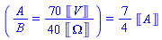 (Typesetting:-mfrac(Typesetting:-mi("A"), Typesetting:-mi("B")) = Typesetting:-mrow(Typesetting:-mn("70"), Typesetting:-mo("&InvisibleTimes;"), Typesetting:-mfenced(Typesetting:-mi("V"), open = "&lobrk;", close = "&robrk;", Typesetting:-msemantics = "Unit"))/Typesetting:-mrow(Typesetting:-mn("40"), Typesetting:-mo("&InvisibleTimes;"), Typesetting:-mfenced(Typesetting:-mi("&Omega;"), open = "&lobrk;", close = "&robrk;", Typesetting:-msemantics = "Unit"))) = (7/4)*Units:-Unit('A')