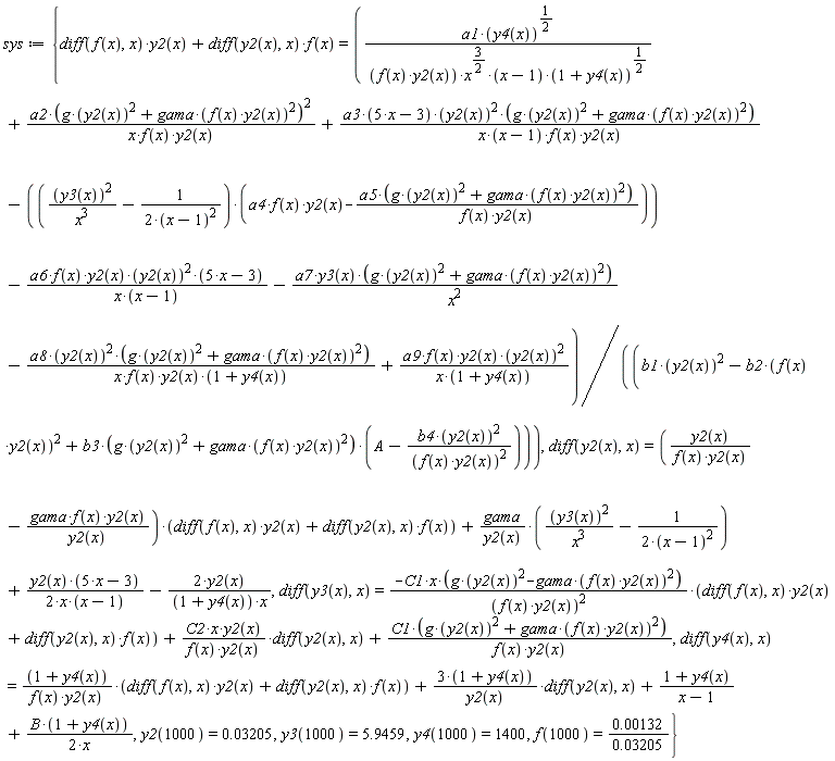 sys := {(diff(f(x), x))*y2(x)+(diff(y2(x), x))*f(x) = (a1*y4(x)^(1/2)/(f(x)*y2(x)*x^(3/2)*(x-1)*(1+y4(x))^(1/2))+a2*(g*y2(x)^2+gama*(f(x)*y2(x))^2)^2/(x*f(x)*y2(x))+a3*(5*x-3)*y2(x)^2*(g*y2(x)^2+gama*(f(x)*y2(x))^2)*(1/(x*(x-1)*f(x)*y2(x)))-(y3(x)^2/x^3-1/(2*(x-1)^2))*(a4*f(x)*y2(x)-a5*(g*y2(x)^2+gama*(f(x)*y2(x))^2)/(f(x)*y2(x)))-(a6*f(x)*y2(x)*(y2(x)^2))*(5*x-3)/(x*(x-1))-a7*y3(x)*(g*y2(x)^2+gama*(f(x)*y2(x))^2)/x^2-a8*y2(x)^2*(g*y2(x)^2+gama*(f(x)*y2(x))^2)*(1/(x*f(x)*y2(x)*(1+y4(x))))+(a9*f(x)*y2(x)*(y2(x)^2))/(x*(1+y4(x))))/(b1*y2(x)^2-b2*(f(x)*y2(x))^2+b3*(g*y2(x)^2+gama*(f(x)*y2(x))^2)*(A-b4*y2(x)^2/(f(x)*y2(x))^2)), diff(y2(x), x) = (y2(x)*(1/(f(x)*y2(x)))-gama*f(x)*y2(x)*(1/y2(x)))*((diff(f(x), x))*y2(x)+(diff(y2(x), x))*f(x))+gama*(y3(x)^2/x^3-1/(2*(x-1)^2))/y2(x)+y2(x)*(5*x-3)/(2*x*(x-1))-2*y2(x)/((1+y4(x))*x), diff(y3(x), x) = -C1*x*(g*y2(x)^2-gama*(f(x)*y2(x))^2)*((diff(f(x), x))*y2(x)+(diff(y2(x), x))*f(x))/(f(x)*y2(x))^2+(C2*x*y2(x)*(1/(f(x)*y2(x))))*(diff(y2(x), x))+C1*(g*y2(x)^2+gama*(f(x)*y2(x))^2)/(f(x)*y2(x)), diff(y4(x), x) = (1+y4(x))*((diff(f(x), x))*y2(x)+(diff(y2(x), x))*f(x))/(f(x)*y2(x))+(3*(1+y4(x)))*(diff(y2(x), x))/y2(x)+(1+y4(x))/(x-1)+B*(1+y4(x))/(2*x), f(1000) = 0.132e-2/(0.3205e-1), y2(1000) = 0.3205e-1, y3(1000) = 5.9459, y4(1000) = 1400}