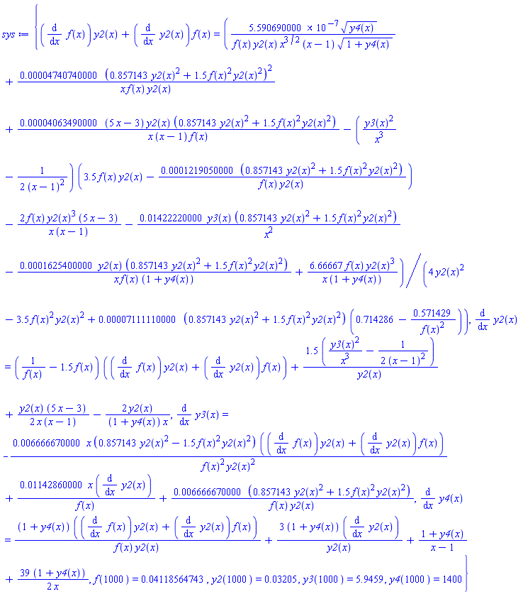 {(diff(f(x), x))*y2(x)+(diff(y2(x), x))*f(x) = (0.5590690000e-6*y4(x)^(1/2)/(f(x)*y2(x)*x^(3/2)*(x-1)*(1+y4(x))^(1/2))+0.4740740000e-4*(.857143*y2(x)^2+1.5*f(x)^2*y2(x)^2)^2/(x*f(x)*y2(x))+0.4063490000e-4*(5*x-3)*y2(x)*(.857143*y2(x)^2+1.5*f(x)^2*y2(x)^2)/(x*(x-1)*f(x))-(y3(x)^2/x^3-(1/2)/(x-1)^2)*(3.5*f(x)*y2(x)-0.1219050000e-3*(.857143*y2(x)^2+1.5*f(x)^2*y2(x)^2)/(f(x)*y2(x)))-2*f(x)*y2(x)^3*(5*x-3)/(x*(x-1))-0.1422220000e-1*y3(x)*(.857143*y2(x)^2+1.5*f(x)^2*y2(x)^2)/x^2-0.1625400000e-3*y2(x)*(.857143*y2(x)^2+1.5*f(x)^2*y2(x)^2)/(x*f(x)*(1+y4(x)))+6.66667*f(x)*y2(x)^3/(x*(1+y4(x))))/(4*y2(x)^2-3.5*f(x)^2*y2(x)^2+0.7111110000e-4*(.857143*y2(x)^2+1.5*f(x)^2*y2(x)^2)*(.714286-.571429/f(x)^2)), diff(y2(x), x) = (1/f(x)-1.5*f(x))*((diff(f(x), x))*y2(x)+(diff(y2(x), x))*f(x))+1.5*(y3(x)^2/x^3-(1/2)/(x-1)^2)/y2(x)+(1/2)*y2(x)*(5*x-3)/(x*(x-1))-2*y2(x)/((1+y4(x))*x), diff(y3(x), x) = -0.6666670000e-2*x*(.857143*y2(x)^2-1.5*f(x)^2*y2(x)^2)*((diff(f(x), x))*y2(x)+(diff(y2(x), x))*f(x))/(f(x)^2*y2(x)^2)+0.1142860000e-1*x*(diff(y2(x), x))/f(x)+0.6666670000e-2*(.857143*y2(x)^2+1.5*f(x)^2*y2(x)^2)/(f(x)*y2(x)), diff(y4(x), x) = (1+y4(x))*((diff(f(x), x))*y2(x)+(diff(y2(x), x))*f(x))/(f(x)*y2(x))+3*(1+y4(x))*(diff(y2(x), x))/y2(x)+(1+y4(x))/(x-1)+(39/2)*(1+y4(x))/x, f(1000) = 0.4118564743e-1, y2(1000) = 0.3205e-1, y3(1000) = 5.9459, y4(1000) = 1400}