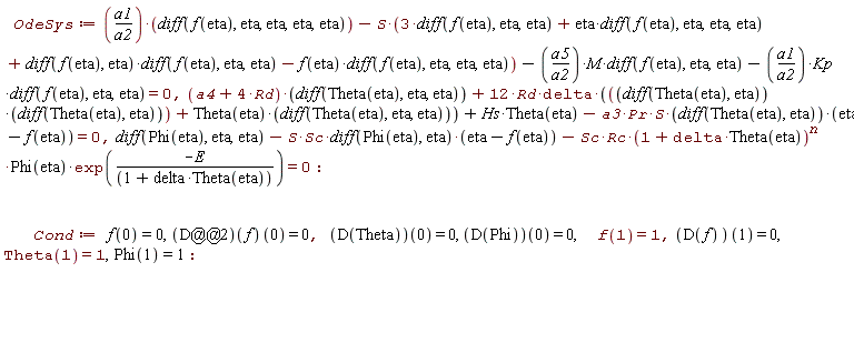 OdeSys := a1*(diff(f(eta), eta, eta, eta, eta))/a2-S*(3*(diff(f(eta), eta, eta))+eta*(diff(f(eta), eta, eta, eta))+(diff(f(eta), eta))*(diff(f(eta), eta, eta))-f(eta)*(diff(f(eta), eta, eta, eta)))-a5*M*(diff(f(eta), eta, eta))/a2-a1*Kp*(diff(f(eta), eta, eta))/a2 = 0, (a4+4*Rd)*(diff(Theta(eta), eta, eta))+12*Rd*delta*((diff(Theta(eta), eta))*(diff(Theta(eta), eta))+Theta(eta)*(diff(Theta(eta), eta, eta)))+Hs*Theta(eta)-a3*Pr*S*(diff(Theta(eta), eta))*(eta-f(eta)) = 0, diff(Phi(eta), eta, eta)-S*Sc*(diff(Phi(eta), eta))*(eta-f(eta))-Sc*Rc*(1+delta*Theta(eta))^n*Phi(eta)*exp(-E/(1+delta*Theta(eta))) = 0; Cond := f(0) = 0, ((D@@2)(f))(0) = 0, (D(Theta))(0) = 0, (D(Phi))(0) = 0, f(1) = 1, (D(f))(1) = 0, Theta(1) = 1, Phi(1) = 1