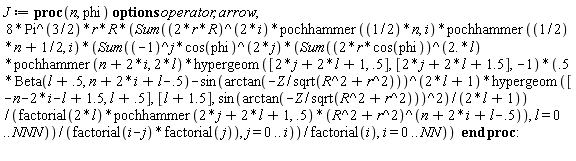 J := proc (n, phi) options operator, arrow; 8*Pi^(3/2)*r*R*(Sum((2*r*R)^(2*i)*pochhammer((1/2)*n, i)*pochhammer((1/2)*n+1/2, i)*(Sum((-1)^j*cos(phi)^(2*j)*(Sum((2*r*cos(phi))^(2.*l)*pochhammer(n+2*i, 2*l)*hypergeom([2*j+2*l+1, .5], [2*j+2*l+1.5], -1)*(.5*Beta(l+.5, n+2*i+l-.5)-sin(arctan(-Z/sqrt(R^2+r^2)))^(2*l+1)*hypergeom([-n-2*i-l+1.5, l+.5], [l+1.5], sin(arctan(-Z/sqrt(R^2+r^2)))^2)/(2*l+1))/(factorial(2*l)*pochhammer(2*j+2*l+1, .5)*(R^2+r^2)^(n+2*i+l-.5)), l = 0 .. NNN))/(factorial(i-j)*factorial(j)), j = 0 .. i))/factorial(i), i = 0 .. NN)) end proc