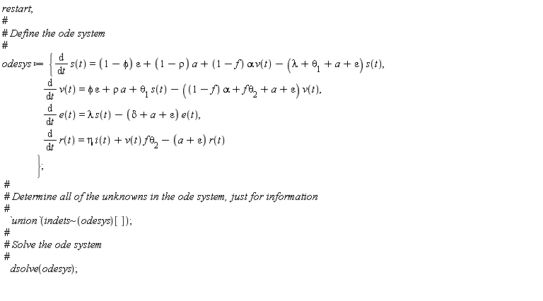 restart; odesys := {diff(e(t), t) = lambda*s(t)-(delta+a+epsilon)*e(t), diff(r(t), t) = eta*i(t)+v(t)*f*theta[2]-(a+epsilon)*r(t), diff(s(t), t) = (1-phi)*epsilon+(1-rho)*a+(1-f)*alpha*v(t)-(lambda+theta[1]+a+epsilon)*s(t), diff(v(t), t) = phi*epsilon+rho*a+theta[1]*s(t)-((1-f)*alpha+f*theta[2]+a+epsilon)*v(t)}; `union`(`~`[indets](odesys)[]); dsolve(odesys)