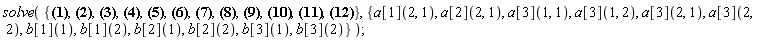 solve({b[1](2)*a[1](2, 1) = 1/2, b[1](2)*a[1](2, 1)^2 = 1/3, b[1](2)*a[2](2, 1) = 1/2, b[1](2)*a[2](2, 1)^2 = 1/3, b[2](2)*a[1](2, 1) = 1/2, b[2](2)*a[2](2, 1) = 1/2, b[1](2)*(a[3](2, 1)+a[3](2, 2))*a[1](2, 1) = 1/3, b[1](2)*(a[3](2, 1)+a[3](2, 2))*a[2](2, 1) = 1/3, b[1](2)*a[2](2, 1)*a[1](2, 1) = 1/3, b[1](1)*(a[3](1, 1)+a[3](1, 2))+b[1](2)*(a[3](2, 1)+a[3](2, 2)) = 1/2, b[1](1)*(a[3](1, 1)+a[3](1, 2))^2+b[1](2)*(a[3](2, 1)+a[3](2, 2))^2 = 1/3, b[2](1)*(a[3](1, 1)+a[3](1, 2))+b[2](2)*(a[3](2, 1)+a[3](2, 2)) = 1/2, b[1](1)+b[1](2) = 1, b[2](1)+b[2](2) = 1}, {a[1](2, 1), a[2](2, 1), a[3](1, 1), a[3](1, 2), a[3](2, 1), a[3](2, 2), b[1](1), b[1](2), b[2](1), b[2](2), b[3](1), b[3](2)})