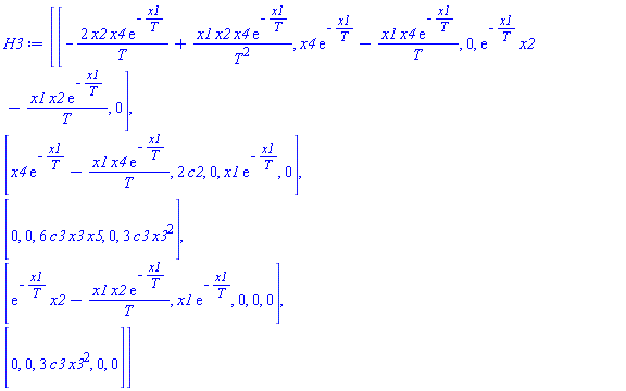 H3 := Matrix(5, 5, {(1, 1) = -2*x2*x4*exp(-x1/T)/T+x1*x2*x4*exp(-x1/T)/T^2, (1, 2) = x4*exp(-x1/T)-x1*x4*exp(-x1/T)/T, (1, 3) = 0, (1, 4) = exp(-x1/T)*x2-x1*x2*exp(-x1/T)/T, (1, 5) = 0, (2, 1) = x4*exp(-x1/T)-x1*x4*exp(-x1/T)/T, (2, 2) = 2*c2, (2, 3) = 0, (2, 4) = x1*exp(-x1/T), (2, 5) = 0, (3, 1) = 0, (3, 2) = 0, (3, 3) = 6*c3*x3*x5, (3, 4) = 0, (3, 5) = 3*c3*x3^2, (4, 1) = exp(-x1/T)*x2-x1*x2*exp(-x1/T)/T, (4, 2) = x1*exp(-x1/T), (4, 3) = 0, (4, 4) = 0, (4, 5) = 0, (5, 1) = 0, (5, 2) = 0, (5, 3) = 3*c3*x3^2, (5, 4) = 0, (5, 5) = 0})