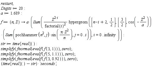 restart; Digits := 20; a := 1.689; f := proc (n, Z) options operator, arrow; a*(Sum(Z^(2*i)*hypergeom([n-i+2, 1/2], [3/2], cos(-Z^2/a))*(Sum(pochhammer(n^2, j)*sin(Pi*Z^2/n), j = 0 .. i))/factorial(i)^2, i = 0 .. infinity)) end proc; str := time[real](); simplify(fnormal(evalf(f(3, 1))), zero); simplify(fnormal(evalf(f(5, 1.1))), zero); simplify(fnormal(evalf(f(3, .92))), zero); (time[real]()-str)*seconds