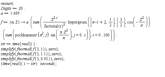 restart; Digits := 20; a := 1.689; f := proc (n, Z) options operator, arrow; a*(sum(Z^(2*i)*hypergeom([n-i+2, 1/2], [3/2], cos(-Z^2/a))*(sum(pochhammer(n^2, j)*sin(Pi*Z^2/n), j = 0 .. i))/factorial(i)^2, i = 0 .. 100)) end proc; str := time[real](); simplify(fnormal(f(3, 1)), zero); simplify(fnormal(f(5, 1.1)), zero); simplify(fnormal(f(3, .92)), zero); (time[real]()-str)*seconds