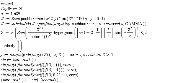 restart; Digits := 20; a := 1.689; K := Sum(pochhammer(n^2, j)*sin(Z^2*Pi/n), j = 0 .. i); K := subsindets(K, specfunc(anything, pochhammer), proc (u) options operator, arrow; convert(u, GAMMA) end proc); S := a*(Sum(Z^(2*i)*hypergeom([n-i+2, 1/2], [3/2], cos(-Z^2/a))*K/factorial(i)^2, i = 0 .. infinity)); f := `assuming`([unapply(simplify(S), [n, Z])], [n::posint, Z > 0]); str := time[real](); simplify(fnormal(evalf(f(3, 1))), zero); simplify(fnormal(evalf(f(5, 1.1))), zero); simplify(fnormal(evalf(f(3, .92))), zero); (time[real]()-str)*seconds