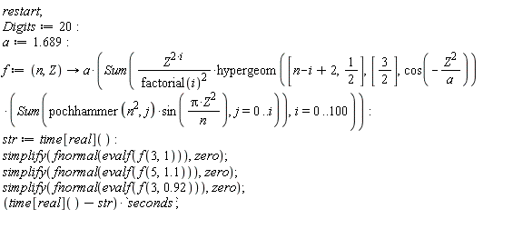 restart; Digits := 20; a := 1.689; f := proc (n, Z) options operator, arrow; a*(Sum(Z^(2*i)*hypergeom([n-i+2, 1/2], [3/2], cos(-Z^2/a))*(Sum(pochhammer(n^2, j)*sin(Pi*Z^2/n), j = 0 .. i))/factorial(i)^2, i = 0 .. 100)) end proc; str := time[real](); simplify(fnormal(evalf(f(3, 1))), zero); simplify(fnormal(evalf(f(5, 1.1))), zero); simplify(fnormal(evalf(f(3, .92))), zero); (time[real]()-str)*seconds