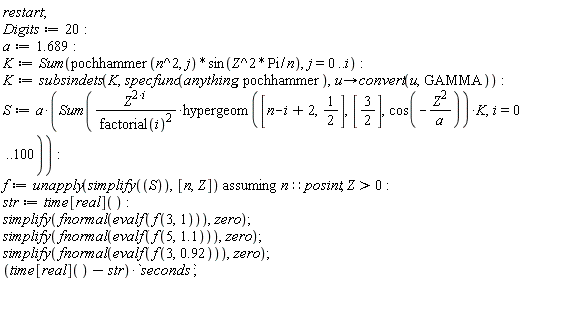 restart; Digits := 20; a := 1.689; K := Sum(pochhammer(n^2, j)*sin(Z^2*Pi/n), j = 0 .. i); K := subsindets(K, specfunc(anything, pochhammer), proc (u) options operator, arrow; convert(u, GAMMA) end proc); S := a*(Sum(Z^(2*i)*hypergeom([n-i+2, 1/2], [3/2], cos(-Z^2/a))*K/factorial(i)^2, i = 0 .. 100)); f := `assuming`([unapply(simplify(S), [n, Z])], [n::posint, Z > 0]); str := time[real](); simplify(fnormal(evalf(f(3, 1))), zero); simplify(fnormal(evalf(f(5, 1.1))), zero); simplify(fnormal(evalf(f(3, .92))), zero); (time[real]()-str)*seconds