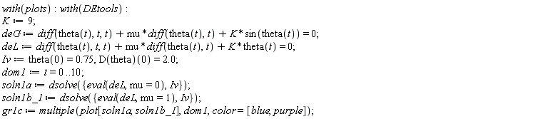 with(plots); with(DEtools); K := 9; deG := diff(theta(t), t, t)+mu*(diff(theta(t), t))+K*sin(theta(t)) = 0; deL := diff(theta(t), t, t)+mu*(diff(theta(t), t))+K*theta(t) = 0; Iv := theta(0) = .75, (D(theta))(0) = 2.0; dom1 := t = 0 .. 10; soln1a := dsolve({Iv, eval(deL, mu = 0)}); soln1b_1 := dsolve({Iv, eval(deL, mu = 1)}); gr1c := multiple(plot[soln1a, soln1b_1], dom1, color = [blue, purple])
