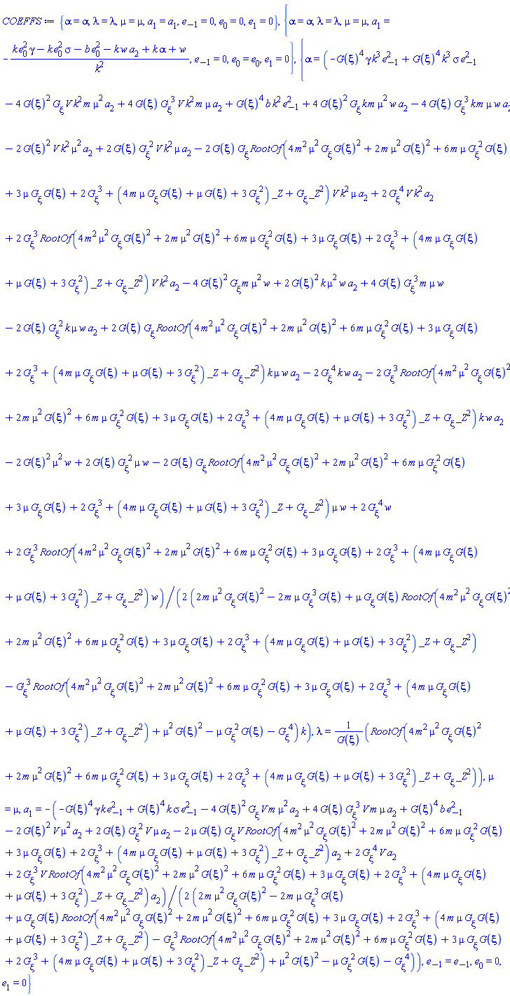 {alpha = alpha, lambda = lambda, mu = mu, a[1] = a[1], e[-1] = 0, e[0] = 0, e[1] = 0}, {alpha = alpha, lambda = lambda, mu = mu, a[1] = -(gamma*k*e[0]^2-k*sigma*e[0]^2-b*e[0]^2-k*w*a[2]+alpha*k+w)/k^2, e[-1] = 0, e[0] = e[0], e[1] = 0}, {alpha = (1/2)*(-G(xi)^4*gamma*k^3*e[-1]^2+G(xi)^4*k^3*sigma*e[-1]^2-4*G(xi)^2*(diff(G(xi), xi))*V*k^2*m*mu^2*a[2]+4*G(xi)*(diff(G(xi), xi))^3*V*k^2*m*mu*a[2]+G(xi)^4*b*k^2*e[-1]^2+4*G(xi)^2*(diff(G(xi), xi))*k*m*mu^2*w*a[2]-4*G(xi)*(diff(G(xi), xi))^3*k*m*mu*w*a[2]-2*G(xi)^2*V*k^2*mu^2*a[2]+2*G(xi)*(diff(G(xi), xi))^2*V*k^2*mu*a[2]-2*G(xi)*(diff(G(xi), xi))*RootOf(4*m^2*mu^2*(diff(G(xi), xi))*G(xi)^2+2*m*mu^2*G(xi)^2+6*m*mu*(diff(G(xi), xi))^2*G(xi)+3*mu*(diff(G(xi), xi))*G(xi)+2*(diff(G(xi), xi))^3+(4*m*mu*(diff(G(xi), xi))*G(xi)+mu*G(xi)+3*(diff(G(xi), xi))^2)*_Z+(diff(G(xi), xi))*_Z^2)*V*k^2*mu*a[2]+2*(diff(G(xi), xi))^4*V*k^2*a[2]+2*(diff(G(xi), xi))^3*RootOf(4*m^2*mu^2*(diff(G(xi), xi))*G(xi)^2+2*m*mu^2*G(xi)^2+6*m*mu*(diff(G(xi), xi))^2*G(xi)+3*mu*(diff(G(xi), xi))*G(xi)+2*(diff(G(xi), xi))^3+(4*m*mu*(diff(G(xi), xi))*G(xi)+mu*G(xi)+3*(diff(G(xi), xi))^2)*_Z+(diff(G(xi), xi))*_Z^2)*V*k^2*a[2]-4*G(xi)^2*(diff(G(xi), xi))*m*mu^2*w+2*G(xi)^2*k*mu^2*w*a[2]+4*G(xi)*(diff(G(xi), xi))^3*m*mu*w-2*G(xi)*(diff(G(xi), xi))^2*k*mu*w*a[2]+2*G(xi)*(diff(G(xi), xi))*RootOf(4*m^2*mu^2*(diff(G(xi), xi))*G(xi)^2+2*m*mu^2*G(xi)^2+6*m*mu*(diff(G(xi), xi))^2*G(xi)+3*mu*(diff(G(xi), xi))*G(xi)+2*(diff(G(xi), xi))^3+(4*m*mu*(diff(G(xi), xi))*G(xi)+mu*G(xi)+3*(diff(G(xi), xi))^2)*_Z+(diff(G(xi), xi))*_Z^2)*k*mu*w*a[2]-2*(diff(G(xi), xi))^4*k*w*a[2]-2*(diff(G(xi), xi))^3*RootOf(4*m^2*mu^2*(diff(G(xi), xi))*G(xi)^2+2*m*mu^2*G(xi)^2+6*m*mu*(diff(G(xi), xi))^2*G(xi)+3*mu*(diff(G(xi), xi))*G(xi)+2*(diff(G(xi), xi))^3+(4*m*mu*(diff(G(xi), xi))*G(xi)+mu*G(xi)+3*(diff(G(xi), xi))^2)*_Z+(diff(G(xi), xi))*_Z^2)*k*w*a[2]-2*G(xi)^2*mu^2*w+2*G(xi)*(diff(G(xi), xi))^2*mu*w-2*G(xi)*(diff(G(xi), xi))*RootOf(4*m^2*mu^2*(diff(G(xi), xi))*G(xi)^2+2*m*mu^2*G(xi)^2+6*m*mu*(diff(G(xi), xi))^2*G(xi)+3*mu*(diff(G(xi), xi))*G(xi)+2*(diff(G(xi), xi))^3+(4*m*mu*(diff(G(xi), xi))*G(xi)+mu*G(xi)+3*(diff(G(xi), xi))^2)*_Z+(diff(G(xi), xi))*_Z^2)*mu*w+2*(diff(G(xi), xi))^4*w+2*(diff(G(xi), xi))^3*RootOf(4*m^2*mu^2*(diff(G(xi), xi))*G(xi)^2+2*m*mu^2*G(xi)^2+6*m*mu*(diff(G(xi), xi))^2*G(xi)+3*mu*(diff(G(xi), xi))*G(xi)+2*(diff(G(xi), xi))^3+(4*m*mu*(diff(G(xi), xi))*G(xi)+mu*G(xi)+3*(diff(G(xi), xi))^2)*_Z+(diff(G(xi), xi))*_Z^2)*w)/((2*m*mu^2*(diff(G(xi), xi))*G(xi)^2-2*m*mu*(diff(G(xi), xi))^3*G(xi)+mu*(diff(G(xi), xi))*G(xi)*RootOf(4*m^2*mu^2*(diff(G(xi), xi))*G(xi)^2+2*m*mu^2*G(xi)^2+6*m*mu*(diff(G(xi), xi))^2*G(xi)+3*mu*(diff(G(xi), xi))*G(xi)+2*(diff(G(xi), xi))^3+(4*m*mu*(diff(G(xi), xi))*G(xi)+mu*G(xi)+3*(diff(G(xi), xi))^2)*_Z+(diff(G(xi), xi))*_Z^2)-(diff(G(xi), xi))^3*RootOf(4*m^2*mu^2*(diff(G(xi), xi))*G(xi)^2+2*m*mu^2*G(xi)^2+6*m*mu*(diff(G(xi), xi))^2*G(xi)+3*mu*(diff(G(xi), xi))*G(xi)+2*(diff(G(xi), xi))^3+(4*m*mu*(diff(G(xi), xi))*G(xi)+mu*G(xi)+3*(diff(G(xi), xi))^2)*_Z+(diff(G(xi), xi))*_Z^2)+mu^2*G(xi)^2-mu*(diff(G(xi), xi))^2*G(xi)-(diff(G(xi), xi))^4)*k), lambda = RootOf(4*m^2*mu^2*(diff(G(xi), xi))*G(xi)^2+2*m*mu^2*G(xi)^2+6*m*mu*(diff(G(xi), xi))^2*G(xi)+3*mu*(diff(G(xi), xi))*G(xi)+2*(diff(G(xi), xi))^3+(4*m*mu*(diff(G(xi), xi))*G(xi)+mu*G(xi)+3*(diff(G(xi), xi))^2)*_Z+(diff(G(xi), xi))*_Z^2)/G(xi), mu = mu, a[1] = -(1/2)*(-G(xi)^4*gamma*k*e[-1]^2+G(xi)^4*k*sigma*e[-1]^2-4*G(xi)^2*(diff(G(xi), xi))*V*m*mu^2*a[2]+4*G(xi)*(diff(G(xi), xi))^3*V*m*mu*a[2]+G(xi)^4*b*e[-1]^2-2*G(xi)^2*V*mu^2*a[2]+2*G(xi)*(diff(G(xi), xi))^2*V*mu*a[2]-2*mu*G(xi)*(diff(G(xi), xi))*V*RootOf(4*m^2*mu^2*(diff(G(xi), xi))*G(xi)^2+2*m*mu^2*G(xi)^2+6*m*mu*(diff(G(xi), xi))^2*G(xi)+3*mu*(diff(G(xi), xi))*G(xi)+2*(diff(G(xi), xi))^3+(4*m*mu*(diff(G(xi), xi))*G(xi)+mu*G(xi)+3*(diff(G(xi), xi))^2)*_Z+(diff(G(xi), xi))*_Z^2)*a[2]+2*(diff(G(xi), xi))^4*V*a[2]+2*(diff(G(xi), xi))^3*V*RootOf(4*m^2*mu^2*(diff(G(xi), xi))*G(xi)^2+2*m*mu^2*G(xi)^2+6*m*mu*(diff(G(xi), xi))^2*G(xi)+3*mu*(diff(G(xi), xi))*G(xi)+2*(diff(G(xi), xi))^3+(4*m*mu*(diff(G(xi), xi))*G(xi)+mu*G(xi)+3*(diff(G(xi), xi))^2)*_Z+(diff(G(xi), xi))*_Z^2)*a[2])/(2*m*mu^2*(diff(G(xi), xi))*G(xi)^2-2*m*mu*(diff(G(xi), xi))^3*G(xi)+mu*(diff(G(xi), xi))*G(xi)*RootOf(4*m^2*mu^2*(diff(G(xi), xi))*G(xi)^2+2*m*mu^2*G(xi)^2+6*m*mu*(diff(G(xi), xi))^2*G(xi)+3*mu*(diff(G(xi), xi))*G(xi)+2*(diff(G(xi), xi))^3+(4*m*mu*(diff(G(xi), xi))*G(xi)+mu*G(xi)+3*(diff(G(xi), xi))^2)*_Z+(diff(G(xi), xi))*_Z^2)-(diff(G(xi), xi))^3*RootOf(4*m^2*mu^2*(diff(G(xi), xi))*G(xi)^2+2*m*mu^2*G(xi)^2+6*m*mu*(diff(G(xi), xi))^2*G(xi)+3*mu*(diff(G(xi), xi))*G(xi)+2*(diff(G(xi), xi))^3+(4*m*mu*(diff(G(xi), xi))*G(xi)+mu*G(xi)+3*(diff(G(xi), xi))^2)*_Z+(diff(G(xi), xi))*_Z^2)+mu^2*G(xi)^2-mu*(diff(G(xi), xi))^2*G(xi)-(diff(G(xi), xi))^4), e[-1] = e[-1], e[0] = 0, e[1] = 0}