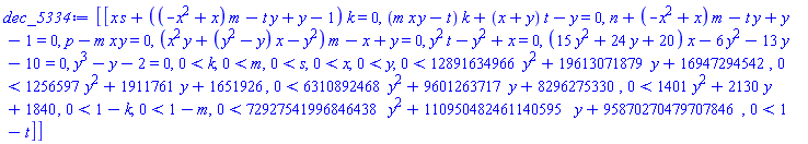 dec_5334 := [[x*s+((-x^2+x)*m-t*y+y-1)*k = 0, (m*x*y-t)*k+(x+y)*t-y = 0, n+(-x^2+x)*m-t*y+y-1 = 0, -m*x*y+p = 0, (x^2*y+(y^2-y)*x-y^2)*m-x+y = 0, t*y^2-y^2+x = 0, (15*y^2+24*y+20)*x-6*y^2-13*y-10 = 0, y^3-y-2 = 0, 0 < k, 0 < m, 0 < s, 0 < x, 0 < y, 0 < 12891634966*y^2+19613071879*y+16947294542, 0 < 1256597*y^2+1911761*y+1651926, 0 < 6310892468*y^2+9601263717*y+8296275330, 0 < 1401*y^2+2130*y+1840, 0 < 1-k, 0 < 1-m, 0 < 72927541996846438*y^2+110950482461140595*y+95870270479707846, 0 < 1-t]]