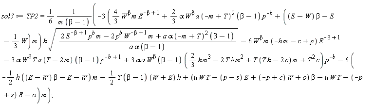 sol3 := TP2 = (1/6)*(-(3*((4/3)*W^beta*m*E^(-beta+1)+(2/3)*alpha*W^beta*a*(-m+T)^2*(beta-1)*p^(-b)+((E-W)*beta-E-(1/3)*W)*m))*h*sqrt((2*E^(-beta+1)*p^b*m-2*p^b*W^(-beta+1)*m+a*alpha*(-m+T)^2*(beta-1))/(a*alpha*(beta-1)))-6*W^beta*m*(-h*m-c+p)*E^(-beta+1)-3*alpha*W^beta*T*a*(T-2*m)*(beta-1)*p^(-b+1)+3*alpha*W^beta*a*(beta-1)*((2/3)*h*m^3-2*T*h*m^2+T*(T*h-2*c)*m+T^2*c)*p^(-b)-(6*(-(1/2)*h*((E-W)*beta-E-W)*m+(1/2)*T*(beta-1)*(W+E)*h+(u*W*T+(p-s)*E+(-p+c)*W+o)*beta-u*W*T+(-p+s)*E-o))*m)/(m*(beta-1))
