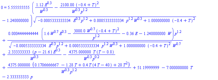 0 = 5.555555555*(1.12*E^.3/W^.3-2100.00*(-.4+T)^2/(W^.3*p^1.2)-1.240000000)*(-0.5333333334e-3*E^.3*p^1.2+0.5333333334e-3*p^1.2*W^.3+1.000000000*(-.4+T)^2)^(1/2)+0.4444444444e-3*(1.6*W^.7*E^.3-3000.0*W^.7*(-.4+T)^2/p^1.2-.36*E-1.240000000*W)*p^1.2/((-0.5333333334e-3*E^.3*p^1.2+0.5333333334e-3*p^1.2*W^.3+1.000000000*(-.4+T)^2)^(1/2)*W^.7)+2.333333333*(p-21.6)*E^.3/W^.3-4375.000000*T*(T-.8)/(W^.3*p^.2)+4375.000000*(.1706666667-1.28*T+.4*T*(4*T-40)+20*T^2)/(W^.3*p^1.2)+51.19999999-7.000000000*T-2.333333333*p