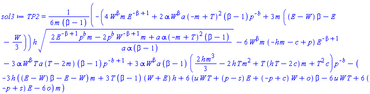 TP2 = (1/6)*(-(4*W^beta*m*E^(-beta+1)+2*alpha*W^beta*a*(-m+T)^2*(beta-1)*p^(-b)+3*m*((E-W)*beta-E-(1/3)*W))*h*((2*E^(-beta+1)*p^b*m-2*p^b*W^(-beta+1)*m+a*alpha*(-m+T)^2*(beta-1))/(a*alpha*(beta-1)))^(1/2)-6*W^beta*m*(-h*m-c+p)*E^(-beta+1)-3*alpha*W^beta*T*a*(T-2*m)*(beta-1)*p^(-b+1)+3*alpha*W^beta*a*(beta-1)*((2/3)*h*m^3-2*h*T*m^2+T*(T*h-2*c)*m+T^2*c)*p^(-b)-(-3*h*((E-W)*beta-E-W)*m+3*T*(beta-1)*(W+E)*h+6*(u*W*T+(p-s)*E+(-p+c)*W+o)*beta-6*u*W*T+6*(-p+s)*E-6*o)*m)/(m*(beta-1))