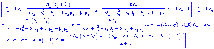 [[T[h] = 0, S[h] = Lambda[h]*(rho[2]+b[h])/(kappa*b[h]+b[h]^2+b[h]*beta[1]+b[h]*rho[2]+beta[1]*rho[2]), R[h] = kappa*Lambda[h]/(kappa*b[h]+b[h]^2+b[h]*beta[1]+b[h]*rho[2]+beta[1]*rho[2]), L = 0, S[m] = 0], [T[h] = 0, S[h] = Lambda[h]*(rho[2]+b[h])/(kappa*b[h]+b[h]^2+b[h]*beta[1]+b[h]*rho[2]+beta[1]*rho[2]), R[h] = kappa*Lambda[h]/(kappa*b[h]+b[h]^2+b[h]*beta[1]+b[h]*rho[2]+beta[1]*rho[2]), L = -K*(RootOf(-c(_Z)*Lambda[m]+d*alpha+Lambda[m]*alpha+d*pi+Lambda[m]*pi)-1), S[m] = -K*Lambda[m]*(RootOf(-c(_Z)*Lambda[m]+d*alpha+Lambda[m]*alpha+d*pi+Lambda[m]*pi)-1)/(alpha+pi)]]