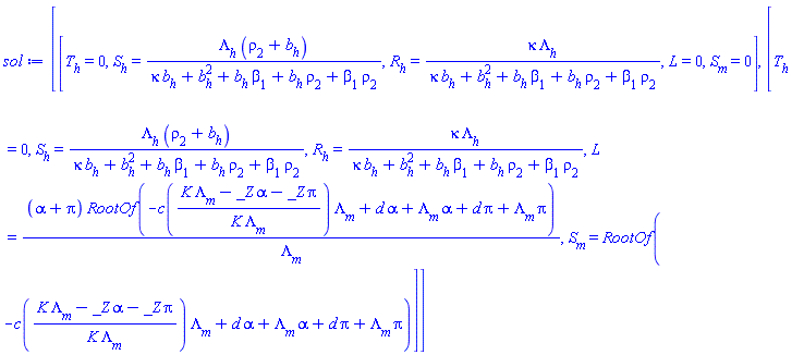 [[T[h] = 0, S[h] = Lambda[h]*(rho[2]+b[h])/(kappa*b[h]+b[h]^2+b[h]*beta[1]+b[h]*rho[2]+beta[1]*rho[2]), R[h] = kappa*Lambda[h]/(kappa*b[h]+b[h]^2+b[h]*beta[1]+b[h]*rho[2]+beta[1]*rho[2]), L = 0, S[m] = 0], [T[h] = 0, S[h] = Lambda[h]*(rho[2]+b[h])/(kappa*b[h]+b[h]^2+b[h]*beta[1]+b[h]*rho[2]+beta[1]*rho[2]), R[h] = kappa*Lambda[h]/(kappa*b[h]+b[h]^2+b[h]*beta[1]+b[h]*rho[2]+beta[1]*rho[2]), L = (alpha+pi)*RootOf(-c((K*Lambda[m]-_Z*alpha-_Z*pi)/(K*Lambda[m]))*Lambda[m]+d*alpha+Lambda[m]*alpha+d*pi+Lambda[m]*pi)/Lambda[m], S[m] = RootOf(-c((K*Lambda[m]-_Z*alpha-_Z*pi)/(K*Lambda[m]))*Lambda[m]+d*alpha+Lambda[m]*alpha+d*pi+Lambda[m]*pi)]]