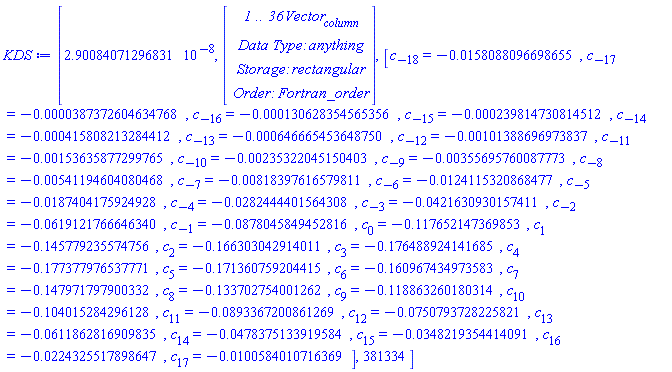 KDS := [2.90084071296831*10^(-8), Vector(4, {(1) = ` 1 .. 36 `*Vector[column], (2) = `Data Type: `*anything, (3) = `Storage: `*rectangular, (4) = `Order: `*Fortran_order}), [c[-18] = -0.158088096698655e-1, c[-17] = -0.387372604634768e-4, c[-16] = -0.130628354565356e-3, c[-15] = -0.239814730814512e-3, c[-14] = -0.415808213284412e-3, c[-13] = -0.646665453648750e-3, c[-12] = -0.101388696973837e-2, c[-11] = -0.153635877299765e-2, c[-10] = -0.235322045150403e-2, c[-9] = -0.355695760087773e-2, c[-8] = -0.541194604080468e-2, c[-7] = -0.818397616579811e-2, c[-6] = -0.124115320868477e-1, c[-5] = -0.187404175924928e-1, c[-4] = -0.282444401564308e-1, c[-3] = -0.421630930157411e-1, c[-2] = -0.619121766646340e-1, c[-1] = -0.878045849452816e-1, c[0] = -.117652147369853, c[1] = -.145779235574756, c[2] = -.166303042914011, c[3] = -.176488924141685, c[4] = -.177377976537771, c[5] = -.171360759204415, c[6] = -.160967434973583, c[7] = -.147971797900332, c[8] = -.133702754001262, c[9] = -.118863260180314, c[10] = -.104015284296128, c[11] = -0.893367200861269e-1, c[12] = -0.750793728225821e-1, c[13] = -0.611862816909835e-1, c[14] = -0.478375133919584e-1, c[15] = -0.348219354414091e-1, c[16] = -0.224325517898647e-1, c[17] = -0.100584010716369e-1], 381334]