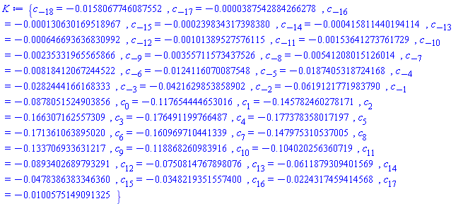 {c[-18] = -0.158067746087552e-1, c[-17] = -0.387542884266278e-4, c[-16] = -0.130630169518967e-3, c[-15] = -0.239834317398380e-3, c[-14] = -0.415811440194114e-3, c[-13] = -0.646693636830992e-3, c[-12] = -0.101389527576115e-2, c[-11] = -0.153641273761729e-2, c[-10] = -0.235331965565866e-2, c[-9] = -0.355711573437526e-2, c[-8] = -0.541208015126014e-2, c[-7] = -0.818412067244522e-2, c[-6] = -0.124116070087548e-1, c[-5] = -0.187405318724168e-1, c[-4] = -0.282444166168333e-1, c[-3] = -0.421629853858902e-1, c[-2] = -0.619121771983790e-1, c[-1] = -0.878051524903856e-1, c[0] = -.117654444653016, c[1] = -.145782460278171, c[2] = -.166307162557309, c[3] = -.176491199766487, c[4] = -.177378358017197, c[5] = -.171361063895020, c[6] = -.160969710441339, c[7] = -.147975310537005, c[8] = -.133706933631217, c[9] = -.118868260983916, c[10] = -.104020256360719, c[11] = -0.893402689793291e-1, c[12] = -0.750814767898076e-1, c[13] = -0.611879309401569e-1, c[14] = -0.478386383346360e-1, c[15] = -0.348219351557400e-1, c[16] = -0.224317459414568e-1, c[17] = -0.100575149091325e-1}