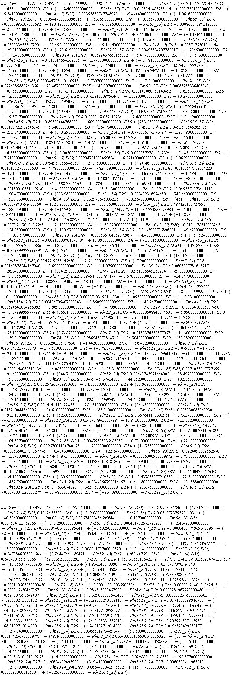 list_1 := [-0.777253031437943e-1+6.57999999999998*D2+(276.680000000000-Phi12_17)*D17, .978053142243381-633.614000000000*D2+(-6.58400000000000-Phi23_17)*D17, -0.178064883733416e-1+253.738100000000*D2+(-5.34190000000000-Phi34_17)*D17, -0.353869747788979e-2+39.4444000000000*D2+(-1.06160000000000-Phi45_17)*D17, -0.884707703096015e-3+9.86159000000000*D2+(-.265410000000000-Phi56_17)*D17, -0.226985309680582e-1+190.480500000000*D2+(-6.80950000000000-Phi67_17)*D17, -0.862540843423853e-3+2.15544000000000*D2+(-.258760000000000-Phi78_17)*D17, -0.141061228211511e-2+2.10972000000000*D2+(-.423180000000000-Phi89_17)*D17, -0.163814759658455e-2+2.45006000000000*D2+(-.491440000000000-Phi910_17)*D17, -0.525504575536290e-2+6.99450000000000*D2+(-1.57650000000000-Phi1011_17)*D17, -0.305389325672901e-1+28.4964000000000*D2+(-9.16160000000000-Phi1112_17)*D17, -0.987175261941468e-1+25.7100000000000*D2+(-29.6150000000000-Phi1213_17)*D17, -0.493604297782517e-2+1.28550000000000*D2+(-1.48080000000000-Phi1314_17)*D17, -0.522437882168112e-1+6.41700000000000*D2+(-15.6730000000000-Phi1415_17)*D17, -.141614566362726+13.9970000000000*D2+(-42.4840000000000-Phi1516_17)*D17, 0.777253031360147e-1-42.4900000000000*D15+(155.450000000000-Phi12_17)*D28, 0.219470855957043e-1-13.9960000000000*D15+(43.8940000000000-Phi23_17)*D28, 0.178065694473007e-1-12.8320000000000*D15+(35.6130000000000-Phi34_17)*D28, 0.353886380190268e-2-2.92230000000000*D15+(7.07770000000000-Phi45_17)*D28, 0.884703450426918e-3-.730700000000000*D15+(1.76940000000000-Phi56_17)*D28, 0.226985885266366e-1-20.8670000000000*D15+(45.3970000000000-Phi67_17)*D28, 0.862553364039491e-3-.965300000000000*D15+(1.72510000000000-Phi78_17)*D28, 0.141060550149453e-2-1.62670000000000*D15+(2.82120000000000-Phi89_17)*D28, 0.163815638896446e-2-1.88900000000000*D15+(3.27630000000000-Phi910_17)*D28, 0.525502049507568e-2-6.09000000000000*D15+(10.5100000000000-Phi1011_17)*D28, 0.305386191034954e-1-35.8000000000000*D15+(61.0770000000000-Phi1112_17)*D28, 0.987153849993141e-1-117.980000000000*D15+(197.430000000000-Phi1213_17)*D28, 0.493586925035572e-2-5.89830000000000*D15+(9.87170000000000-Phi1314_17)*D28, 0.522452037612234e-1-62.6800000000000*D15+(104.490000000000-Phi1415_17)*D28, -.858384447685986+609.990000000000*D15+(283.230000000000-Phi1516_17)*D28, 0.133722502645145e-2-5.34000000000003*D3+(264.760000000000-Phi12_19)*D19, 0.492898645263975e-1-253.740000000000*D3+(373.290000000000-Phi23_19)*D19, -.792605146598487+1386.78000000000*D3+(1127.70000000000-Phi34_19)*D19, .132715839620078-165.954000000000*D3+(-206.460000000000-Phi45_19)*D19, 0.331294375945810e-1-41.4870000000000*D3+(-51.6140000000000-Phi56_19)*D19, .512857041219517-749.640000000000*D3+(-946.930000000000-Phi67_19)*D19, 0.345803892354315e-2-6.58880000000000*D3+(-9.00300000000000-Phi78_19)*D19, 0.253797811562394e-2-5.18510000000000*D3+(-7.71800000000000-Phi89_19)*D19, 0.294701900455624e-2-6.02140000000000*D3+(-8.96290000000000-Phi910_19)*D19, 0.754969755588153e-2-15.8980000000000*D3+(-24.4690000000000-Phi1011_19)*D19, 0.181312716670633e-1-44.7810000000000*D3+(-82.4390000000000-Phi1112_19)*D19, 0.133647518064223e-1-35.1810000000000*D3+(-90.5060000000000-Phi1213_19)*D19, 0.667987641718040e-3-1.75900000000000*D3+(-4.52530000000000-Phi1314_19)*D19, 0.217080361770671e-2-6.75400000000000*D3+(-28.8440000000000-Phi1415_19)*D19, 0.365299883394169e-2-12.8320000000000*D3+(-69.3130000000000-Phi1516_19)*D19, -0.130020251659236e-2+6.81000000000000*D6+(263.430000000000-Phi12_19)*D20, -0.493576878414119e-1+190.470000000000*D6+(323.980000000000-Phi23_19)*D20, -.207482316974689+749.650000000000*D6+(920.260000000000-Phi34_19)*D20, -.132570648903326+410.334000000000*D6+(461.-Phi45_19)*D20, -0.329843798422150e-1+102.583000000000*D6+(115.250000000000-Phi56_19)*D20, .487420161727992-1880.19000000000*D6+(-1459.80000000000-Phi67_19)*D20, -0.345553822678983e-2+26.0430000000000*D6+(-12.4610000000000-Phi78_19)*D20, -0.254139584204717e-2+18.7200000000000*D6+(-10.2570000000000-Phi89_19)*D20, -0.295045955688278e-2+21.7400000000000*D6+(-11.9110000000000-Phi910_19)*D20, -0.755117615405593e-2+55.1470000000000*D6+(-32.0200000000000-Phi1011_19)*D20, -0.181178219908242e-1+124.980000000000*D6+(-100.570000000000-Phi1112_19)*D20, -0.133520796896221e-1+89.6200000000000*D6+(-103.870000000000-Phi1213_19)*D20, -0.668104062372097e-3+4.48110000000000*D6+(-5.19340000000000-Phi1314_19)*D20, -0.217033804692734e-2+13.3910000000000*D6+(-31.0150000000000-Phi1415_19)*D20, -0.365556938318863e-2+20.8670000000000*D6+(-72.9670000000000-Phi1516_19)*D20, 0.135489886901528e-2-.259999999999991*D7+(256.360000000000-Phi12_21)*D22, 0.680675384195741e-2-2.16000000000000*D7+(131.350000000000-Phi23_21)*D22, 0.167104193845212e-1-6.59000000000000*D7+(164.020000000000-Phi34_21)*D22, 0.655190381659506e-2-2.76600000000000*D7+(47.9000000000000-Phi45_21)*D22, 0.163878244157080e-2-.692000000000000*D7+(11.9750000000000-Phi56_21)*D22, 0.603897781618217e-1-26.0400000000000*D7+(394.350000000000-Phi67_21)*D22, -.981708865268294+89.7700000000000*D7+(51.2660000000000-Phi78_21)*D22, .286945758784479-5.67000000000000*D7+(-34.6470000000000-Phi89_21)*D22, .333288992029305-6.58400000000000*D7+(-40.2350000000000-Phi910_21)*D22, .115166403866294-14.3630000000000*D7+(-101.530000000000-Phi1011_21)*D22, 0.796486977999666e-1-12.5100000000000*D7+(-238.060000000000-Phi1112_21)*D22, 0.513893785319347e-1-8.19999999999999*D7+(-201.690000000000-Phi1213_21)*D22, 0.257108190144080e-2-.409500000000000*D7+(-10.0840000000000-Phi1314_21)*D22, 0.486795807939043e-2-.850999999999999*D7+(-45.2570000000000-Phi1415_21)*D22, 0.524862014258993e-2-.965000000000003*D7+(-94.7990000000000-Phi1516_21)*D22, -0.136101769174909e-2+1.57999999999998*D10+(255.450000000000-Phi12_21)*D23, -0.680508845874531e-2+6.99000000000001*D10+(126.790000000000-Phi23_21)*D23, -0.167210744986313e-1+15.9000000000000*D10+(152.820000000000-Phi34_21)*D23, -0.654955044315159e-2+6.04100000000000*D10+(43.5110000000000-Phi45_21)*D23, -0.163599881722489e-2+1.51050000000000*D10+(10.8780000000000-Phi56_21)*D23, -0.603847441196420e-1+55.1500000000000*D10+(353.890000000000-Phi67_21)*D23, -0.182876336377057e-1+14.3600000000000*D10+(39.0120000000000-Phi78_21)*D23, -.286946970814718+35.7040000000000*D10+(83.0820000000000-Phi89_21)*D23, -.333290206967530+41.4630000000000*D10+(96.4820000000000-Phi910_21)*D23, .884841237755273-359.510000000000*D10+(-178.690000000000-Phi1011_21)*D23, -0.796889746454705e-1+94.6100000000000*D10+(-291.440000000000-Phi1112_21)*D23, -0.513575859600819e-1+60.8700000000000*D10+(-236.110000000000-Phi1213_21)*D23, -0.256926809156710e-2+3.04300000000000*D10+(-11.8060000000000-Phi1314_21)*D23, -0.486633264478440e-2+5.69300000000000*D10+(-48.5180000000000-Phi1415_21)*D23, -0.524686208104891e-2+6.08500000000001*D10+(-98.3150000000000-Phi1516_21)*D23, 0.740538677273994e-2-9.16000000000000*D11+(244.710000000000-Phi12_23)*D25, 0.642783571664902e-2-28.4970000000000*D11+(91.3030000000000-Phi23_23)*D25, 0.879545937424008e-2-44.7820000000000*D11+(92.1380000000000-Phi34_23)*D25, 0.267263958813606e-2-14.5080000000000*D11+(22.9620000000000-Phi45_23)*D25, 0.668159897034014e-3-3.62700000000000*D11+(5.74050000000000-Phi56_23)*D25, 0.224071702943972e-1-124.980000000000*D11+(173.760000000000-Phi67_23)*D25, 0.204975705587393e-2-12.5020000000000*D11+(12.1500000000000-Phi78_23)*D25, 0.398190796934755e-2-24.6980000000000*D11+(22.6800000000000-Phi89_23)*D25, 0.462414151228524e-2-28.6810000000000*D11+(26.3380000000000-Phi910_23)*D25, 0.152190448689061e-1-94.6100000000000*D11+(86.2100000000000-Phi1011_23)*D25, -.905930086863230+912.110000000000*D11+(526.060000000000-Phi1112_23)*D25, .687841196392981-376.270000000000*D11+(-673.250000000000-Phi1213_23)*D25, 0.343937963386998e-1-18.8130000000000*D11+(-33.6620000000000-Phi1314_23)*D25, 0.305873475333330e-1-34.1060000000000*D11+(-88.3170000000000-Phi1415_23)*D25, 0.294965405620479e-1-35.8000000000000*D11+(-140.200000000000-Phi1516_23)*D25, -0.740003311264899e-2+15.6700000000000*D14+(213.610000000000-Phi12_23)*D26, -0.643002877220721e-2+6.41700000000000*D14+(64.3070000000000-Phi23_23)*D26, -0.879503935483085e-2+6.75400000000000*D14+(55.1990000000000-Phi34_23)*D26, -0.267001194740175e-2+1.73800000000000*D14+(11.7380000000000-Phi45_23)*D26, -0.668002989087778e-3+.434300000000000*D14+(2.93440000000000-Phi56_23)*D26, -0.224051002552570e-1+13.3910000000000*D14+(79.6550000000000-Phi67_23)*D26, -0.205000917309872e-2+.851000000000000*D14+(3.54140000000000-Phi78_23)*D26, -0.398201781818492e-2+1.50890000000000*D14+(5.95680000000000-Phi89_23)*D26, -0.462402069093096e-2+1.75230000000000*D14+(6.91760000000000-Phi910_23)*D26, -0.152200681046646e-1+5.69300000000000*D14+(22.2930000000000-Phi1011_23)*D26, -0.941004210676048e-1+34.1030000000000*D14+(130.980000000000-Phi1112_23)*D26, -.687853077910222+122.340000000000*D14+(437.750000000000-Phi1213_23)*D26, -0.344056792915157e-1+6.11800000000000*D14+(21.8880000000000-Phi1314_23)*D26, .969399863074721-383.950000000000*D14+(-216.780000000000-Phi1415_23)*D26, -0.295001320031278e-1+62.6800000000000*D14+(-264.080000000000-Phi1516_23)*D26]; list_2 := [-0.444299277411586e-2+(270.100000000000-Phi12_18)*D18, -.264819908561346+(627.030000000000-Phi23_18)*D18, .191242220011840+(-259.080000000000-Phi34_18)*D18, 0.269723795794403e-1+(-40.5060000000000-Phi45_18)*D18, 0.674200455699644e-2+(-10.1270000000000-Phi56_18)*D18, .109534122562258+(-197.290000000000-Phi67_18)*D18, 0.481462872723211e-3+(-2.41420000000000-Phi78_18)*D18, -0.346014532189641e-4+(-2.53290000000000-Phi89_18)*D18, -0.402474969346295e-4+(-2.94150000000000-Phi910_18)*D18, -0.632005430249463e-3+(-8.57100000000000-Phi1011_18)*D18, -0.105749265697549e-1+(-37.6580000000000-Phi1112_18)*D18, -0.116305497595306e-1+(-55.3250000000000-Phi1213_18)*D18, -0.581547498854927e-3+(-2.76630000000000-Phi1314_18)*D18, -0.371408130367776e-2+(-22.0900000000000-Phi1415_18)*D18, -0.886173700610320e-2+(-56.4810000000000-Phi1516_18)*D18, -0.478846208996643e-1+(262.447651185421-Phi12_18)*D29+(262.447651185421-Phi12_24)*D36, .348429199898355+(62.3165310883292-Phi23_18)*D29+(62.3165310883292-Phi23_24)*D36, .237294781239637+(41.8563477700905-Phi34_18)*D29+(41.8563477700905-Phi34_24)*D36, 0.356987380524040e-1+(6.12136413036823-Phi45_18)*D29+(6.12136413036823-Phi45_24)*D36, 0.892515544035472e-2+(1.53042068810978-Phi56_18)*D29+(1.53042068810978-Phi56_24)*D36, .163733792213247+(26.7554245920538-Phi67_18)*D29+(26.7554245920538-Phi67_24)*D36, 0.917897899527287e-3+(-0.110562085900856e-3-Phi78_18)*D29+(-0.110562085900856e-3-Phi78_24)*D36, 0.242480164562623e-4+(-.283316330467957-Phi89_18)*D29+(-.283316330467957-Phi89_24)*D36, 0.281967728090880e-4+(-.329007391842407-Phi910_18)*D29+(-.329007391842407-Phi910_24)*D36, -0.812318100863302e-3+(-1.22850243118112-Phi1011_18)*D29+(-1.22850243118112-Phi1011_24)*D36, -0.174002698946928e-1+(-9.57006175329410-Phi1112_18)*D29+(-9.57006175329410-Phi1112_24)*D36, -.125540933056649+(-44.2197489328973-Phi1213_18)*D29+(-44.2197489328973-Phi1213_24)*D36, -0.627722694977691e-2+(-2.21106159188713-Phi1314_18)*D29+(-2.21106159188713-Phi1314_24)*D36, -0.739424545575381e-1+(-24.8403831529913-Phi1415_18)*D29+(-24.8403831529913-Phi1415_24)*D36, -.203976357415920+(-68.0132712014090-Phi1516_18)*D29+(-68.0132712014090-Phi1516_24)*D36, 0.196522429267177e-1+(197.940000000000-Phi12_24)*D27, 0.368371276889244e-2+(57.8900000000000-Phi23_24)*D27, 0.144256702539785e-2+(48.4450000000000-Phi34_24)*D27, -0.115630146715321e-3+(10.-Phi45_24)*D27, -0.283028527731083e-4+(2.50010000000000-Phi56_24)*D27, -0.300476205822746e-2+(66.2640000000000-Phi67_24)*D27, -0.653509876948917e-3+(2.69040000000000-Phi78_24)*D27, -0.126753046978926e-2+(4.44790000000000-Phi89_24)*D27, -0.147212636486122e-2+(5.16530000000000-Phi910_24)*D27, -0.484316181019253e-2+(16.6000000000000-Phi1011_24)*D27, -0.298854531528585e-1+(96.8770000000000-Phi1112_24)*D27, -.120604432493978+(315.410000000000-Phi1213_24)*D27, -0.603334119632106e-2+(15.7700000000000-Phi1314_24)*D27, -0.664471982996522e-1+(167.170000000000-Phi1415_24)*D27, 0.786913003105101e-1+(-326.760000000000-Phi1516_24)*D27]