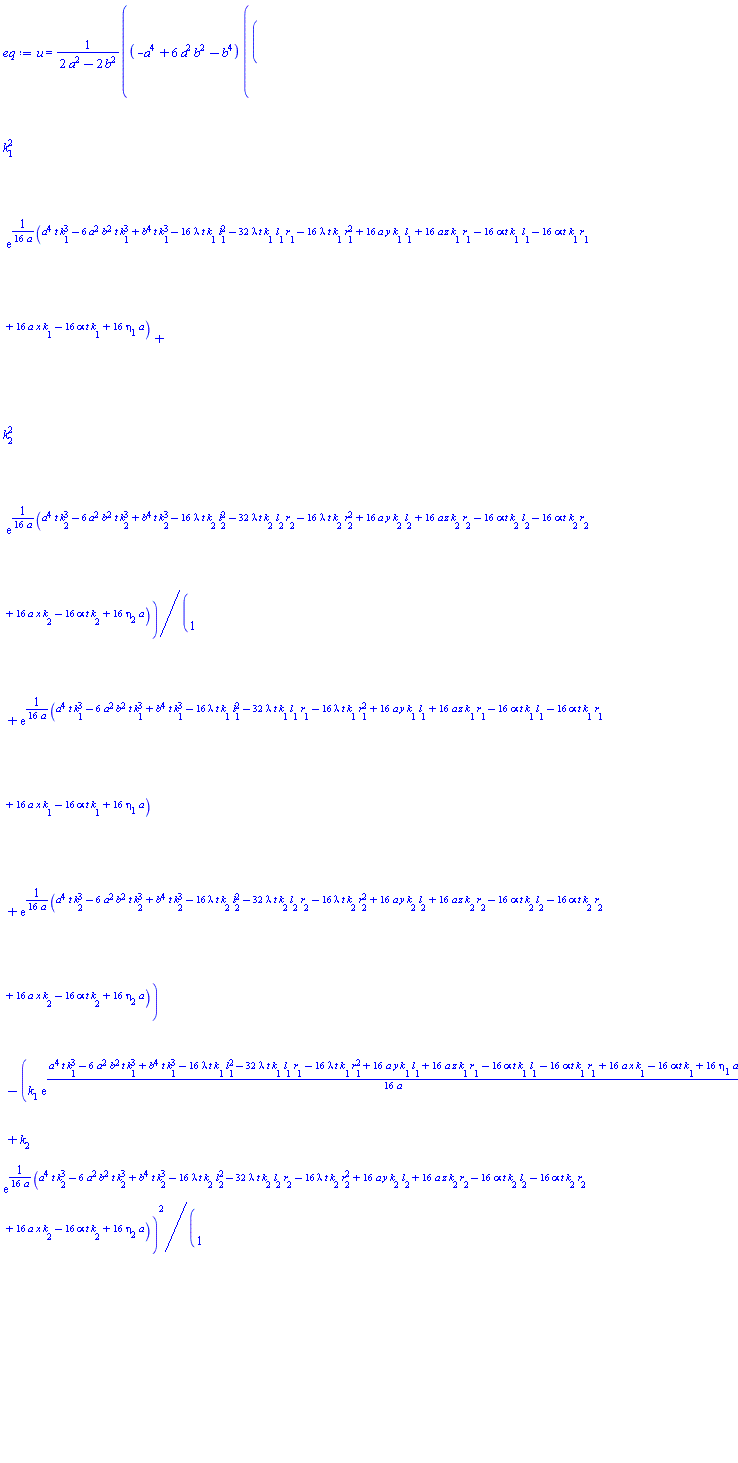 u(x, y, z, t) = (-a^4+6*a^2*b^2-b^4)*((k[1]^2*exp((1/16)*(a^4*t*k[1]^3-6*a^2*b^2*t*k[1]^3+b^4*t*k[1]^3-16*lambda*t*k[1]*l[1]^2-32*lambda*t*k[1]*l[1]*r[1]-16*lambda*t*k[1]*r[1]^2+16*a*y*k[1]*l[1]+16*a*z*k[1]*r[1]-16*alpha*t*k[1]*l[1]-16*alpha*t*k[1]*r[1]+16*a*x*k[1]-16*alpha*t*k[1]+16*a*eta[1])/a)+k[2]^2*exp((1/16)*(a^4*t*k[2]^3-6*a^2*b^2*t*k[2]^3+b^4*t*k[2]^3-16*lambda*t*k[2]*l[2]^2-32*lambda*t*k[2]*l[2]*r[2]-16*lambda*t*k[2]*r[2]^2+16*a*y*k[2]*l[2]+16*a*z*k[2]*r[2]-16*alpha*t*k[2]*l[2]-16*alpha*t*k[2]*r[2]+16*a*x*k[2]-16*alpha*t*k[2]+16*a*eta[2])/a))/(1+exp((1/16)*(a^4*t*k[1]^3-6*a^2*b^2*t*k[1]^3+b^4*t*k[1]^3-16*lambda*t*k[1]*l[1]^2-32*lambda*t*k[1]*l[1]*r[1]-16*lambda*t*k[1]*r[1]^2+16*a*y*k[1]*l[1]+16*a*z*k[1]*r[1]-16*alpha*t*k[1]*l[1]-16*alpha*t*k[1]*r[1]+16*a*x*k[1]-16*alpha*t*k[1]+16*a*eta[1])/a)+exp((1/16)*(a^4*t*k[2]^3-6*a^2*b^2*t*k[2]^3+b^4*t*k[2]^3-16*lambda*t*k[2]*l[2]^2-32*lambda*t*k[2]*l[2]*r[2]-16*lambda*t*k[2]*r[2]^2+16*a*y*k[2]*l[2]+16*a*z*k[2]*r[2]-16*alpha*t*k[2]*l[2]-16*alpha*t*k[2]*r[2]+16*a*x*k[2]-16*alpha*t*k[2]+16*a*eta[2])/a))-(k[1]*exp((1/16)*(a^4*t*k[1]^3-6*a^2*b^2*t*k[1]^3+b^4*t*k[1]^3-16*lambda*t*k[1]*l[1]^2-32*lambda*t*k[1]*l[1]*r[1]-16*lambda*t*k[1]*r[1]^2+16*a*y*k[1]*l[1]+16*a*z*k[1]*r[1]-16*alpha*t*k[1]*l[1]-16*alpha*t*k[1]*r[1]+16*a*x*k[1]-16*alpha*t*k[1]+16*a*eta[1])/a)+k[2]*exp((1/16)*(a^4*t*k[2]^3-6*a^2*b^2*t*k[2]^3+b^4*t*k[2]^3-16*lambda*t*k[2]*l[2]^2-32*lambda*t*k[2]*l[2]*r[2]-16*lambda*t*k[2]*r[2]^2+16*a*y*k[2]*l[2]+16*a*z*k[2]*r[2]-16*alpha*t*k[2]*l[2]-16*alpha*t*k[2]*r[2]+16*a*x*k[2]-16*alpha*t*k[2]+16*a*eta[2])/a))^2/(1+exp((1/16)*(a^4*t*k[1]^3-6*a^2*b^2*t*k[1]^3+b^4*t*k[1]^3-16*lambda*t*k[1]*l[1]^2-32*lambda*t*k[1]*l[1]*r[1]-16*lambda*t*k[1]*r[1]^2+16*a*y*k[1]*l[1]+16*a*z*k[1]*r[1]-16*alpha*t*k[1]*l[1]-16*alpha*t*k[1]*r[1]+16*a*x*k[1]-16*alpha*t*k[1]+16*a*eta[1])/a)+exp((1/16)*(a^4*t*k[2]^3-6*a^2*b^2*t*k[2]^3+b^4*t*k[2]^3-16*lambda*t*k[2]*l[2]^2-32*lambda*t*k[2]*l[2]*r[2]-16*lambda*t*k[2]*r[2]^2+16*a*y*k[2]*l[2]+16*a*z*k[2]*r[2]-16*alpha*t*k[2]*l[2]-16*alpha*t*k[2]*r[2]+16*a*x*k[2]-16*alpha*t*k[2]+16*a*eta[2])/a))^2)/(2*a^2-2*b^2)