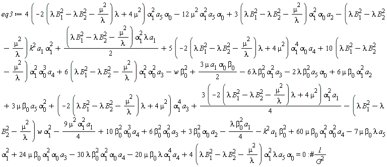 eq3 := (1/4)*(3*(-(2*(lambda*B[1]^2-lambda*B[2]^2-mu^2/lambda))*lambda+4*mu^2))*alpha[1]^2*a[1]-(lambda*B[1]^2-lambda*B[2]^2-mu^2/lambda)*k^2*a[1]*alpha[1]^2+(1/2)*(lambda*B[1]^2-lambda*B[2]^2-mu^2/lambda)*alpha[1]^2*lambda*a[1]+(5*(-(2*(lambda*B[1]^2-lambda*B[2]^2-mu^2/lambda))*lambda+4*mu^2))*alpha[1]^4*alpha[0]*a[4]+(10*(lambda*B[1]^2-lambda*B[2]^2-mu^2/lambda))*alpha[1]^2*alpha[0]^3*a[4]+(6*(lambda*B[1]^2-lambda*B[2]^2-mu^2/lambda))*alpha[1]^2*alpha[0]^2*a[3]-30*lambda*beta[0]^2*alpha[1]^2*alpha[0]*a[4]-20*mu*beta[0]*lambda*alpha[1]^4*a[4]+(4*(-(2*(lambda*B[1]^2-lambda*B[2]^2-mu^2/lambda))*lambda+4*mu^2))*alpha[1]^2*a[5]*alpha[0]-12*mu^2*alpha[1]^2*a[5]*alpha[0]+(3*(lambda*B[1]^2-lambda*B[2]^2-mu^2/lambda))*alpha[1]^2*alpha[0]*a[2]+(4*(lambda*B[1]^2-lambda*B[2]^2-mu^2/lambda))*alpha[1]^2*lambda*a[5]*alpha[0]-7*mu*beta[0]*lambda*a[5]*alpha[1]^2+24*mu*beta[0]*alpha[1]^2*alpha[0]*a[3]-9*mu^2*alpha[1]^2*a[1]*(1/4)-w*beta[0]^2+3*beta[0]^2*alpha[0]*a[2]-(1/4)*lambda*beta[0]^2*a[1]-k^2*a[1]*beta[0]^2+10*beta[0]^2*alpha[0]^3*a[4]+6*beta[0]^2*alpha[0]^2*a[3]-(lambda*B[1]^2-lambda*B[2]^2-mu^2/lambda)*w*alpha[1]^2+3*mu*a[1]*alpha[0]*beta[0]*(1/2)+(-(2*(lambda*B[1]^2-lambda*B[2]^2-mu^2/lambda))*lambda+4*mu^2)*alpha[1]^4*a[3]+3*mu*beta[0]*a[5]*alpha[0]^2-6*lambda*beta[0]^2*alpha[1]^2*a[3]-2*lambda*beta[0]^2*a[5]*alpha[0]+6*mu*beta[0]*alpha[1]^2*a[2]+60*mu*beta[0]*alpha[1]^2*alpha[0]^2*a[4] = 0