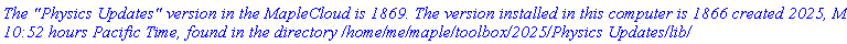 `The "Physics Updates" version in the MapleCloud is 1869. The version installed in this computer is 1866 created 2025, May 6, 10:52 hours Pacific Time, found in the directory /home/me/maple/toolbox/2025/Physics Updates/lib/`