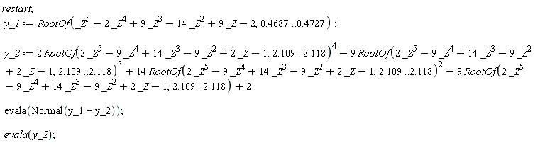 restart; y_1 := RootOf(_Z^5-2*_Z^4+9*_Z^3-14*_Z^2+9*_Z-2, .4687 .. .4727); y_2 := 2*RootOf(2*_Z^5-9*_Z^4+14*_Z^3-9*_Z^2+2*_Z-1, 2.109 .. 2.118)^4-9*RootOf(2*_Z^5-9*_Z^4+14*_Z^3-9*_Z^2+2*_Z-1, 2.109 .. 2.118)^3+14*RootOf(2*_Z^5-9*_Z^4+14*_Z^3-9*_Z^2+2*_Z-1, 2.109 .. 2.118)^2-9*RootOf(2*_Z^5-9*_Z^4+14*_Z^3-9*_Z^2+2*_Z-1, 2.109 .. 2.118)+2; evala(Normal(y_1-y_2)); evala(y_2)