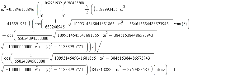 omega^2-.3846153846*(Int(Int((5/2)*(1182993435*omega^2-413891981)*(cos((1/650240945)*sqrt(1099314545041681865*omega^2-384615384486573943)*r*sin(t))-cos((1/65024094500000)*sqrt(1099314545041681865*omega^2-384615384486573943)*sqrt(-10000000000*r^2*cos(t)^2+11283791670)))*r/(cos((1/65024094500000)*sqrt(1099314545041681865*omega^2-384615384486573943)*sqrt(-10000000000*r^2*cos(t)^2+11283791670))*(8453132285*omega^2-2957483587)), t = 0 .. 6.283185308), r = 0 .. 1.062251932)) = 0