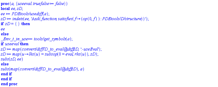 proc (a, { useeval::truefalse := false }) local ee, zD; ee := `PDEtools/usediff`(a); zD := indets(ee, 'And(function, satisfies(proc (f) options operator, arrow; (op(0, f))::`PDEtools/D/structure` end proc))'); if zD = {} then ee else _Env_t_in_use := `tools/get_symbols`(a); if useeval then zD := map(`convert/diff/D_to_eval@diff`, zD, ':-useEval'); zD := map(proc (u) options operator, arrow; lhs(u) = subsop(0 = eval, rhs(u)) end proc, zD); subs(zD, ee) else subs(map(`convert/diff/D_to_eval@diff`, zD), a) end if end if end proc