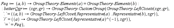 Feq := proc (a, b) options operator, arrow; GroupTheory:-Elements(a) = GroupTheory:-Elements(b) end proc; betterQgr := proc (sgr, gr) options operator, arrow; GroupTheory:-CustomGroup(GroupTheory:-LeftCosets(sgr, gr), `.` = (proc (a, b) options operator, arrow; GroupTheory:-LeftCoset(Representative(a).Representative(b), sgr) end proc), `/` = (proc (a) options operator, arrow; GroupTheory:-LeftCoset(1/Representative(a), sgr) end proc), `=` = Feq) end proc