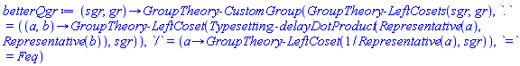 proc (sgr, gr) options operator, arrow; GroupTheory:-CustomGroup(GroupTheory:-LeftCosets(sgr, gr), `.` = (proc (a, b) options operator, arrow; GroupTheory:-LeftCoset(Typesetting:-delayDotProduct(Representative(a), Representative(b)), sgr) end proc), `/` = (proc (a) options operator, arrow; GroupTheory:-LeftCoset(1/Representative(a), sgr) end proc), `=` = Feq) end proc