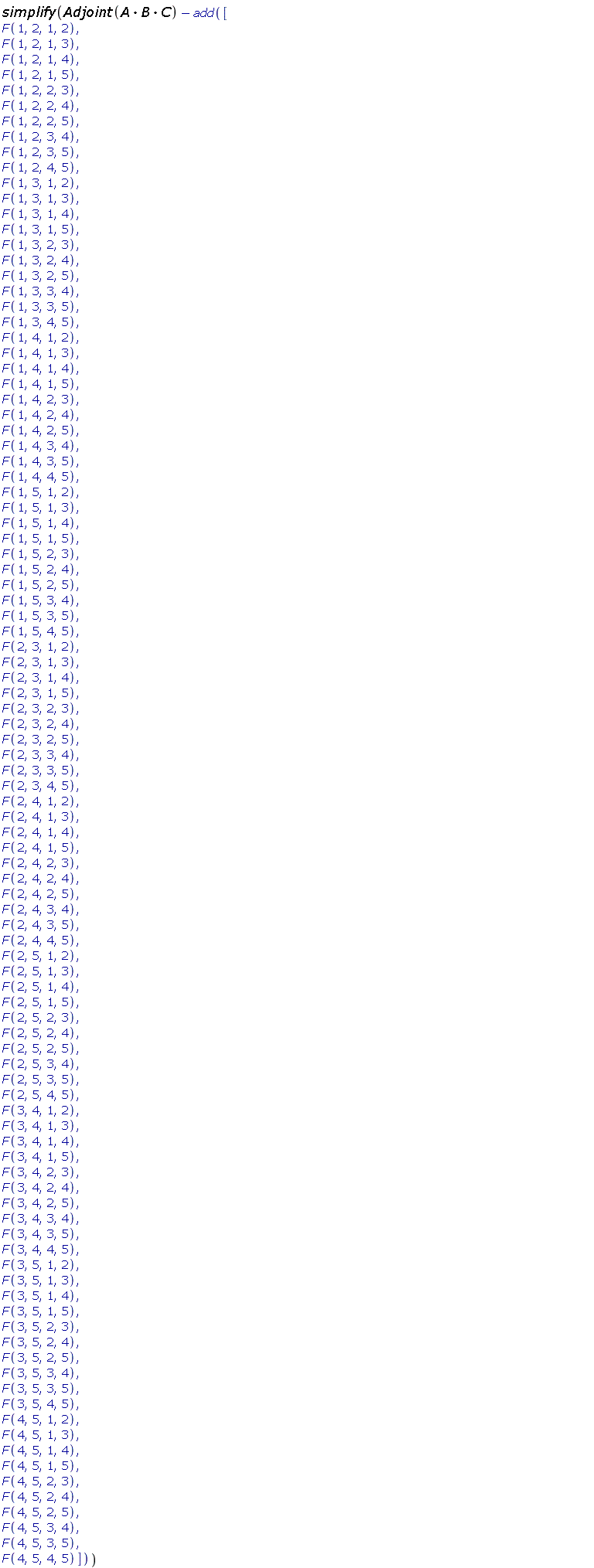 simplify(Adjoint(A.B.C)-add([F(1, 2, 1, 2), F(1, 2, 1, 3), F(1, 2, 1, 4), F(1, 2, 1, 5), F(1, 2, 2, 3), F(1, 2, 2, 4), F(1, 2, 2, 5), F(1, 2, 3, 4), F(1, 2, 3, 5), F(1, 2, 4, 5), F(1, 3, 1, 2), F(1, 3, 1, 3), F(1, 3, 1, 4), F(1, 3, 1, 5), F(1, 3, 2, 3), F(1, 3, 2, 4), F(1, 3, 2, 5), F(1, 3, 3, 4), F(1, 3, 3, 5), F(1, 3, 4, 5), F(1, 4, 1, 2), F(1, 4, 1, 3), F(1, 4, 1, 4), F(1, 4, 1, 5), F(1, 4, 2, 3), F(1, 4, 2, 4), F(1, 4, 2, 5), F(1, 4, 3, 4), F(1, 4, 3, 5), F(1, 4, 4, 5), F(1, 5, 1, 2), F(1, 5, 1, 3), F(1, 5, 1, 4), F(1, 5, 1, 5), F(1, 5, 2, 3), F(1, 5, 2, 4), F(1, 5, 2, 5), F(1, 5, 3, 4), F(1, 5, 3, 5), F(1, 5, 4, 5), F(2, 3, 1, 2), F(2, 3, 1, 3), F(2, 3, 1, 4), F(2, 3, 1, 5), F(2, 3, 2, 3), F(2, 3, 2, 4), F(2, 3, 2, 5), F(2, 3, 3, 4), F(2, 3, 3, 5), F(2, 3, 4, 5), F(2, 4, 1, 2), F(2, 4, 1, 3), F(2, 4, 1, 4), F(2, 4, 1, 5), F(2, 4, 2, 3), F(2, 4, 2, 4), F(2, 4, 2, 5), F(2, 4, 3, 4), F(2, 4, 3, 5), F(2, 4, 4, 5), F(2, 5, 1, 2), F(2, 5, 1, 3), F(2, 5, 1, 4), F(2, 5, 1, 5), F(2, 5, 2, 3), F(2, 5, 2, 4), F(2, 5, 2, 5), F(2, 5, 3, 4), F(2, 5, 3, 5), F(2, 5, 4, 5), F(3, 4, 1, 2), F(3, 4, 1, 3), F(3, 4, 1, 4), F(3, 4, 1, 5), F(3, 4, 2, 3), F(3, 4, 2, 4), F(3, 4, 2, 5), F(3, 4, 3, 4), F(3, 4, 3, 5), F(3, 4, 4, 5), F(3, 5, 1, 2), F(3, 5, 1, 3), F(3, 5, 1, 4), F(3, 5, 1, 5), F(3, 5, 2, 3), F(3, 5, 2, 4), F(3, 5, 2, 5), F(3, 5, 3, 4), F(3, 5, 3, 5), F(3, 5, 4, 5), F(4, 5, 1, 2), F(4, 5, 1, 3), F(4, 5, 1, 4), F(4, 5, 1, 5), F(4, 5, 2, 3), F(4, 5, 2, 4), F(4, 5, 2, 5), F(4, 5, 3, 4), F(4, 5, 3, 5), F(4, 5, 4, 5)]))