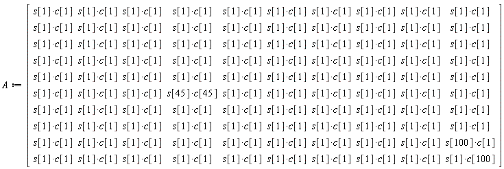 A := Matrix(10, 10, {(1, 1) = s[1]*c[1], (1, 2) = s[1]*c[1], (1, 3) = s[1]*c[1], (1, 4) = s[1]*c[1], (1, 5) = s[1]*c[1], (1, 6) = s[1]*c[1], (1, 7) = s[1]*c[1], (1, 8) = s[1]*c[1], (1, 9) = s[1]*c[1], (1, 10) = s[1]*c[1], (2, 1) = s[1]*c[1], (2, 2) = s[1]*c[1], (2, 3) = s[1]*c[1], (2, 4) = s[1]*c[1], (2, 5) = s[1]*c[1], (2, 6) = s[1]*c[1], (2, 7) = s[1]*c[1], (2, 8) = s[1]*c[1], (2, 9) = s[1]*c[1], (2, 10) = s[1]*c[1], (3, 1) = s[1]*c[1], (3, 2) = s[1]*c[1], (3, 3) = s[1]*c[1], (3, 4) = s[1]*c[1], (3, 5) = s[1]*c[1], (3, 6) = s[1]*c[1], (3, 7) = s[1]*c[1], (3, 8) = s[1]*c[1], (3, 9) = s[1]*c[1], (3, 10) = s[1]*c[1], (4, 1) = s[1]*c[1], (4, 2) = s[1]*c[1], (4, 3) = s[1]*c[1], (4, 4) = s[1]*c[1], (4, 5) = s[1]*c[1], (4, 6) = s[1]*c[1], (4, 7) = s[1]*c[1], (4, 8) = s[1]*c[1], (4, 9) = s[1]*c[1], (4, 10) = s[1]*c[1], (5, 1) = s[1]*c[1], (5, 2) = s[1]*c[1], (5, 3) = s[1]*c[1], (5, 4) = s[1]*c[1], (5, 5) = s[1]*c[1], (5, 6) = s[1]*c[1], (5, 7) = s[1]*c[1], (5, 8) = s[1]*c[1], (5, 9) = s[1]*c[1], (5, 10) = s[1]*c[1], (6, 1) = s[1]*c[1], (6, 2) = s[1]*c[1], (6, 3) = s[1]*c[1], (6, 4) = s[45]*c[45], (6, 5) = s[1]*c[1], (6, 6) = s[1]*c[1], (6, 7) = s[1]*c[1], (6, 8) = s[1]*c[1], (6, 9) = s[1]*c[1], (6, 10) = s[1]*c[1], (7, 1) = s[1]*c[1], (7, 2) = s[1]*c[1], (7, 3) = s[1]*c[1], (7, 4) = s[1]*c[1], (7, 5) = s[1]*c[1], (7, 6) = s[1]*c[1], (7, 7) = s[1]*c[1], (7, 8) = s[1]*c[1], (7, 9) = s[1]*c[1], (7, 10) = s[1]*c[1], (8, 1) = s[1]*c[1], (8, 2) = s[1]*c[1], (8, 3) = s[1]*c[1], (8, 4) = s[1]*c[1], (8, 5) = s[1]*c[1], (8, 6) = s[1]*c[1], (8, 7) = s[1]*c[1], (8, 8) = s[1]*c[1], (8, 9) = s[1]*c[1], (8, 10) = s[1]*c[1], (9, 1) = s[1]*c[1], (9, 2) = s[1]*c[1], (9, 3) = s[1]*c[1], (9, 4) = s[1]*c[1], (9, 5) = s[1]*c[1], (9, 6) = s[1]*c[1], (9, 7) = s[1]*c[1], (9, 8) = s[1]*c[1], (9, 9) = s[1]*c[1], (9, 10) = s[100]*c[1], (10, 1) = s[1]*c[1], (10, 2) = s[1]*c[1], (10, 3) = s[1]*c[1], (10, 4) = s[1]*c[1], (10, 5) = s[1]*c[1], (10, 6) = s[1]*c[1], (10, 7) = s[1]*c[1], (10, 8) = s[1]*c[1], (10, 9) = s[1]*c[1], (10, 10) = s[1]*c[100]})