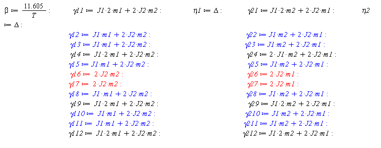 beta := 11.605/T; gamma11 := 2*J1*m1+2*J2*m2; eta1 := Delta; gamma21 := 2*J1*m2+2*J2*m1; eta2 := Delta; gamma12 := J1*m1+2*J2*m2; gamma22 := J1*m2+2*J2*m1; gamma13 := J1*m1+2*J2*m2; gamma23 := J1*m2+2*J2*m1; gamma14 := 2*J1*m1+2*J2*m2; gamma24 := 2*J1*m2+2*J2*m1; gamma15 := J1*m1+2*J2*m2; gamma25 := J1*m2+2*J2*m1; gamma16 := 2*J2*m2; gamma26 := 2*J2*m1; gamma17 := 2*J2*m2; gamma27 := 2*J2*m1; gamma18 := J1*m1+2*J2*m2; gamma28 := J1*m2+2*J2*m1; gamma19 := 2*J1*m1+2*J2*m2; gamma29 := 2*J1*m2+2*J2*m1; gamma110 := J1*m1+2*J2*m2; gamma210 := J1*m2+2*J2*m1; gamma111 := J1*m1+2*J2*m2; gamma211 := J1*m2+2*J2*m1; gamma112 := 2*J1*m1+2*J2*m2; gamma212 := 2*J1*m2+2*J2*m1
