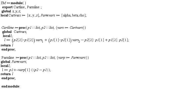 TM := module () local Cartvars, Parmvars; export Cartline, Parmline; global x, y, z;  Cartvars := [x, y, z]; Parmvars := [alpha, beta, rho]; Cartline := proc (p1::list, p2::list, { vars := Cartvars }) local l; global Cartvars; l := (p2[2]-p1[2])*vars[1]+(p1[1]-p2[1])*vars[2]-p2[2]*p1[1]+p1[2]*p2[1]; return l end proc; Parmline := proc (p1::list, p2::list, { varp := Parmvars }) local l; global Parmvars; l := `~`[`+`](p1, varp[1]*`<,>`(p2-p1)); return l end proc end module
