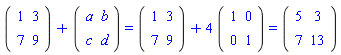 (Matrix(2, 2, {(1, 1) = 1, (1, 2) = 3, (2, 1) = 7, (2, 2) = 9}))+(Matrix(2, 2, {(1, 1) = a, (1, 2) = b, (2, 1) = c, (2, 2) = d})) = (Matrix(2, 2, {(1, 1) = 1, (1, 2) = 3, (2, 1) = 7, (2, 2) = 9}))+4*(Matrix(2, 2, {(1, 1) = 1, (1, 2) = 0, (2, 1) = 0, (2, 2) = 1})) and (Matrix(2, 2, {(1, 1) = 1, (1, 2) = 3, (2, 1) = 7, (2, 2) = 9}))+4*(Matrix(2, 2, {(1, 1) = 1, (1, 2) = 0, (2, 1) = 0, (2, 2) = 1})) = (Matrix(2, 2, {(1, 1) = 5, (1, 2) = 3, (2, 1) = 7, (2, 2) = 13}))