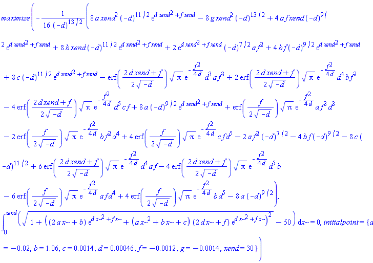 maximize(-(1/16)*(8*a*xend^2*(-d)^(11/2)*exp(d*xend^2+f*xend)-8*g*xend^2*(-d)^(13/2)+4*a*f*xend*(-d)^(9/2)*exp(d*xend^2+f*xend)+8*b*xend*(-d)^(11/2)*exp(d*xend^2+f*xend)+2*exp(d*xend^2+f*xend)*(-d)^(7/2)*a*f^2+4*b*f*(-d)^(9/2)*exp(d*xend^2+f*xend)+8*c*(-d)^(11/2)*exp(d*xend^2+f*xend)-erf((1/2)*(2*d*xend+f)/(-d)^(1/2))*Pi^(1/2)*exp(-(1/4)*f^2/d)*d^3*a*f^3+2*erf((1/2)*(2*d*xend+f)/(-d)^(1/2))*Pi^(1/2)*exp(-(1/4)*f^2/d)*d^4*b*f^2-4*erf((1/2)*(2*d*xend+f)/(-d)^(1/2))*Pi^(1/2)*exp(-(1/4)*f^2/d)*d^5*c*f+8*a*(-d)^(9/2)*exp(d*xend^2+f*xend)+erf((1/2)*f/(-d)^(1/2))*Pi^(1/2)*exp(-(1/4)*f^2/d)*a*f^3*d^3-2*erf((1/2)*f/(-d)^(1/2))*Pi^(1/2)*exp(-(1/4)*f^2/d)*b*f^2*d^4+4*erf((1/2)*f/(-d)^(1/2))*Pi^(1/2)*exp(-(1/4)*f^2/d)*c*f*d^5-2*a*f^2*(-d)^(7/2)-4*b*f*(-d)^(9/2)-8*c*(-d)^(11/2)+6*erf((1/2)*(2*d*xend+f)/(-d)^(1/2))*Pi^(1/2)*exp(-(1/4)*f^2/d)*d^4*a*f-4*erf((1/2)*(2*d*xend+f)/(-d)^(1/2))*Pi^(1/2)*exp(-(1/4)*f^2/d)*d^5*b-6*erf((1/2)*f/(-d)^(1/2))*Pi^(1/2)*exp(-(1/4)*f^2/d)*a*f*d^4+4*erf((1/2)*f/(-d)^(1/2))*Pi^(1/2)*exp(-(1/4)*f^2/d)*b*d^5-8*a*(-d)^(9/2))/(-d)^(13/2), int((1+((2*a*x+b)*exp(d*x^2+f*x)+(a*x^2+b*x+c)*(2*d*x+f)*exp(d*x^2+f*x))^2)^(1/2)-50, x = 0 .. xend) = 0, initialpoint = {a = -0.2e-1, b = 1.06, c = 0.14e-2, d = 0.46e-3, f = -0.12e-2, g = -0.14e-2, xend = 30})