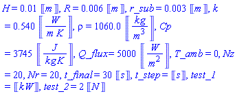 H = 0.1e-1*Units:-Unit(m), R = 0.6e-2*Units:-Unit(m), r_sub = 0.3e-2*Units:-Unit(m), k = .540*Units:-Unit(W/(m*K)), rho = 1060.0*Units:-Unit(kg/m^3), Cp = 3745*Units:-Unit(J/(kg*K)), Q_flux = 5000*Units:-Unit(W/m^2), T_amb = 0, Nz = 20, Nr = 20, t_final = 30*Units:-Unit(s), t_step = Units:-Unit(s), test_1 = Units:-Unit(kW), test_2 = 2*Units:-Unit(N)