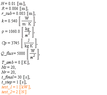 H = 0.1e-1*Unit('m'), R = 0.6e-2*Unit('m'), r_sub = 0.3e-2*Unit('m'), k = .540*Unit('W'/('m'*'K')), rho = 1060.0*Unit('kg'/'m'^3), Cp = 3745*Unit('J'/('kg'*'K')), Q_flux = 5000*Unit('W'/'m'^2), T_amb = 0*Unit('K'), Nz = 20, Nr = 20, t_final = 30*Unit('s'), t_step = Unit('s'), test_1 = Unit('kW'), test_2 = 2*Unit('N')