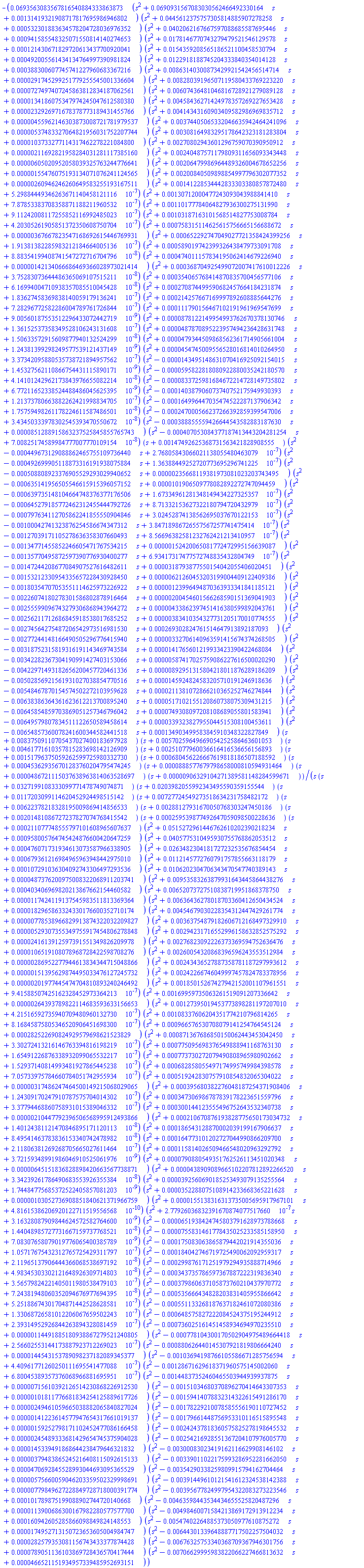 -0.693563083567816540884333863873e-1*(s^2+0.690931567083030562466492330164e-1*s+0.131419321908717817695986946802e-2)*(s^2+0.445612375757305814885907278258e-1*s+0.532301883634578204728036976352e-3)*(s^2+0.402062167667597088685587695446e-1*s+0.941585548325071550814140274653e-3)*(s^2+0.178146770743279479521546129578e-1*s+0.121430671829720613437700920041e-3)*(s^2+0.154359208565186521100458530794e-1*s+0.492005561434134764997390981824e-3)*(s^2+0.122918188745204333840354014128e-1*s+0.388300607745741227960683367216e-3)*(s^2+0.863140300873429921542456514714e-2*s+0.291745299251779255545001336604e-4)*(s^2+0.828039196507119580433769223220e-2*s+0.727497407245863812834187062561e-4)*(s^2+0.607436481046816728921279089128e-2*s+0.134186075347974245047612580380e-4)*(s^2+0.458436271424978357269227653428e-2*s+0.232926971678378773189431455766e-4)*(s^2+0.414343160903409582986969835712e-2*s+0.455962146303873008721781979537e-5)*(s^2+0.374405065332046635942464241096e-2*s+0.537483327064821956031752207744e-5)*(s^2+0.308164983295178642323181283804e-2*s+0.103733277114317462278221084800e-4)*(s^2+0.270802943601296759070390950912e-2*s+0.211692821958284031281117385160e-5)*(s^2+0.240487571179809311656093343448e-2*s+0.605020952058039325763244776641e-5)*(s^2+0.206479986964489326004678652256e-2*s+0.155476075193134071076241124565e-5)*(s^2+0.200840509898854997796302077352e-2*s+0.260946246260649583255193167511e-5)*(s^2+0.141228534442833303380857872480e-2*s+0.529884449346263671140458121116e-6)*(s^2+0.130712000477243093043988841410e-2*s+0.787853383708358871188211960532e-6)*(s^2+0.110177784064827936300275131990e-2*s+0.911242008117255852116992485023e-6)*(s^2+0.103187163101568514827753008784e-2*s+0.420305261905851372350608750704e-6)*(s^2+0.758315114625615756665156688672e-3*s+0.367667823547168692615446769931e-5)*(s^2+0.652292747049027721358424399256e-3*s+0.191381382285983212184664005136e-6)*(s^2+0.589019742399326438479733091708e-3*s+0.888354199408741547272716704796e-7)*(s^2+0.474011157834195062414679226940e-3*s+0.142134066686469366028973021414e-5)*(s^2+0.368704925499072007417610012226e-3*s+0.375283073644486365069107515211e-7)*(s^2+0.354065768414870835700456577106e-3*s+0.616994004710938357085510045428e-7)*(s^2+0.270874499590682457664184231874e-3*s+0.183627458369838140059179136241e-6)*(s^2+0.214257667169997892608885644276e-3*s+0.728296772582286004789761726844e-6)*(s^2+0.111790156467102191961969547699e-3*s+0.900560187553512296433072442719e-8)*(s^2+0.878122149954993762670378130746e-4*s+0.136152537358349528106243131608e-6)*(s^2+0.487870895223957494236428631748e-4*s+0.150633572915609877940132524299e-7)*(s^2+0.479344509868562361714905661004e-4*s+0.124381399298249577539121437149e-8)*(s^2+0.454745009556528016814010264950e-4*s+0.337342095880535738721894957562e-6)*(s^2-0.143495148631070416925092154015e-4*s+0.145327562110866754431115890171e-8)*(s^2-0.595822818080922880035242180570e-4*s+0.414101242962173843976655082214e-7)*(s^2-0.833725981684672214728149735802e-4*s+0.677211652338524488486045625395e-8)*(s^2-0.140387906073740752175949930393e-3*s+0.121373780663882262421998834705e-6)*(s^2-0.164996447035474522287137906342e-3*s+0.175759498261178224611587486501e-7)*(s^2-0.247000566237266392859399547006e-3*s+0.343450333978302545393470550672e-7)*(s^2-0.388855559426644543582883187630e-3*s+0.851288915863237525845855765743e-4)*(s^2-0.407053084377187413443204281254e-3*s+0.700825174589984777007770109154e-7)*(s+0.147492625368731563421828908555e-2)*(s^2-0.449673129088862465755109736440e-3*s+0.276805843066021138055480463079e-6)*(s^2-0.492699905118873316191938075884e-3*s+0.136388449252720773695296741225e-6)*(s^2-0.508808923376905529293029940652e-3*s+0.235668119381973081023203743495e-5)*(s^2-0.635141956505546615915396057152e-3*s+0.101906509778082892272747094459e-4)*(s^2-0.639735148104664748376377176506e-3*s+0.167334961281348149434227325357e-6)*(s^2-0.645279185772462312455444792726e-3*s+0.871332153627322180794720432979e-6)*(s^2-0.797634112705862241855550904846e-3*s+0.302452874138562695037670122153e-6)*(s^2-0.100042741323876254586674347312e-2*s+0.384718986726557567257741475414e-6)*(s^2-0.127039171105278636358307660493e-2*s+0.856696382581232762421213410957e-6)*(s^2-0.134771455852246605471767534215e-2*s+0.152420065081772472995156639087e-5)*(s^2-0.135770495872597390776930400277e-2*s+0.693417317477572748835432804749e-6)*(s^2-0.147244208677084907527616482611e-2*s+0.318793877550154042055406020451e-4)*(s^2-0.153212330954335657228430928450e-2*s+0.621260453203199004409122409386e-5)*(s^2-0.180354707053551114625973226922e-2*s+0.123996494870363933341841185121e-5)*(s^2-0.226074180278301586802878916464e-2*s+0.200454601566268590151369041903e-5)*(s^2-0.255599096743279306868943964272e-2*s+0.433862397451416380599892043761e-5)*(s^2-0.256211712686845918538017685252e-2*s+0.383410354327731205170010774555e-5)*(s^2-0.274564275487206542973516981530e-2*s+0.269302824761514647913892187093e-3)*(s^2-0.277244148166490505296776415940e-2*s+0.332706140963591415674374268505e-5)*(s^2-0.318752315819316191143469743584e-2*s+0.141765601219933423390422468084e-4)*(s^2-0.342282367304190991427403153066e-2*s+0.587417025759086227616500020290e-5)*(s^2-0.422971493182656200457720461336e-2*s+0.892951315804218011876289186209e-5)*(s^2-0.502856921561931027038854770516e-2*s+0.145924824583205710191246918636e-4)*(s^2-0.548467870154574502272103959628e-2*s+0.211381072866210365252746274844e-4)*(s^2-0.638386364361623612213700895240e-2*s+0.517102155120860738075309431215e-4)*(s^2-0.645854859703869051257346796042e-2*s+0.749308097208108689055801583941e-4)*(s^2-0.649579807834511122650589458614e-2*s+0.339323827955044515308100453611e-4)*(s^2-0.654857360078241600344582441518e-2*s+0.134903499583845910348322827849e-3)*(s+0.837509110705437027400183697928e-2)*(s+0.570259649669054252586463601053e-2)*(s+0.461771610357815283698142126909e-2)*(s+0.251077960036616416536656156893e-2)*(s+0.151796375059262599725980332730e-2)*(s+0.680456226667619818186507188592e-3)*(s+0.453629356701283760204795474245e-3)*(s+0.888577679798658000810594931464e-4)*(s+0.486721115037638963814063528697e-4)*(s+0.906329104271389581148284599671e-5)/(s*(s+0.327199108333099771478749074871e-1)*(s+0.203982055992343495590359155544e-1)*(s+0.117203099114620452924498515142e-1)*(s+0.727724549273518634231758482172e-2)*(s+0.622378218328195009869414856533e-2)*(s+0.288127931670050768303247450186e-2)*(s+0.201481086727237827074768415542e-2)*(s+0.259539877492647059098500228636e-3)*(s+0.211077748555797101608965607637e-3)*(s^2+0.515272961446762610202390218234e-1*s+0.958005764745424876600420647259e-3)*(s^2+0.405775310495930755768862053512e-1*s+0.476071731934613073587966338905e-3)*(s^2+0.263482304181727232535676854454e-1*s+0.679361216984965963948442975010e-3)*(s^2+0.112145772760791757855663118179e-1*s+0.107291036304092743306497293536e-3)*(s^2+0.106202304706343470547740389143e-1*s+0.487376200975008322068911203741e-4)*(s^2+0.953583263879931643445864438276e-2*s+0.403406969820213867662154460582e-3)*(s^2+0.652073727510838719951868378750e-2*s+0.117424119137545983511813369364e-4)*(s^2+0.636436278018703360412650434524e-2*s+0.182965863324330176600352710174e-4)*(s^2+0.454679030228354312447429261774e-2*s+0.778538966829913874322032209827e-5)*(s^2+0.363754879182606712168497329910e-2*s+0.529307355349755917454806278848e-5)*(s^2+0.294231716552996158632852575292e-2*s+0.241613912597391551349826209978e-4)*(s^2+0.276823092226373369594752636476e-2*s+0.106519108078968728422598708276e-4)*(s^2+0.260054320868396596243553512984e-2*s+0.286952277944613834344715048866e-5)*(s^2+0.243436527887358781187297993612e-2*s+0.151395629874495033476127245732e-5)*(s^2+0.242266746049997457824783378956e-2*s+0.201977445474704810893240246492e-5)*(s^2+0.185015267427942152001107961551e-2*s+0.941588507425162328452973364213e-6)*(s^2+0.169959735063261519091207336642e-2*s+0.264393789822114683593633156653e-5)*(s^2+0.127395019453773898281197207010e-2*s+0.421516592735940709480960132730e-6)*(s^2+0.108337606204351774210796814265e-2*s+0.816845875805346520906451698300e-6)*(s^2+0.966576530708079141254764545124e-3*s+0.282522690824929579698621523829e-3)*(s^2+0.871367686850150062443453042450e-3*s+0.330272413216146763394816198219e-6)*(s^2+0.775095698376549888941168763130e-3*s+0.165491226876338932099065532217e-6)*(s^2+0.773730272079490808965980902662e-3*s+0.152937140814993481927865445238e-6)*(s^2+0.682858055497174995749984398578e-3*s+0.705733975784660784051742955934e-6)*(s^2+0.519242830757910854832065304022e-3*s+0.317486247464500149215068029065e-5)*(s^2+0.395680382276048187254371908406e-3*s+0.124309170247910787575704014302e-6)*(s^2+0.347306986787839178223651559796e-3*s+0.337794468860758931015389046332e-6)*(s^2+0.300144123555496752643532340738e-3*s+0.210447792396506568995912493866e-5)*(s^2+0.210670876193828775650173034732e-3*s+0.140124381121470846895171120113e-7)*(s^2+0.186543128870002039199167906637e-3*s+0.849541463783836153340742478982e-7)*(s^2+0.164773101202727044990866209700e-3*s+0.211806381269268705665027611464e-6)*(s^2+0.115814026509466548020963292792e-3*s+0.372159348991986046910525061976e-8)*(s^2+0.790880549351762526113451020348e-4*s+0.645151836828898420663567738871e-5)*(s^2+0.438909089665102207812892266520e-4*s+0.334239261786490683553926355384e-7)*(s^2+0.392560690185253493079135255564e-4*s+0.174484775685372522405857081203e-8)*(s^2+0.352288075108914233668365221628e-4*s+0.103052736908851840621371966759e-5)*(s^2+0.155138316313735005695917967101e-4*s+0.481615386206920122711519556568e-9)*(s^2+0.277926036832391670874077517660e-6*s+0.316328087909844624572582764600e-8)*(s^2-0.651938424745803791628973788668e-4*s+0.144048985727731667159737768521e-7)*(s^2-0.755831461778435025233585158950e-4*s+0.708307658079019776065400385789e-8)*(s^2-0.175083063865879442021914355036e-3*s+0.105717675432312765725429311797e-6)*(s^2-0.184042746719725490062092959317e-3*s+0.211965137906444366068538697192e-7)*(s^2-0.299876171251979294935888714966e-3*s+0.498345303302121648926309714803e-7)*(s^2-0.343735786597367887222319836340e-3*s+0.356579824221405011980538479103e-6)*(s^2-0.379860637105873760210437970772e-3*s+0.724381948060352094676977694395e-7)*(s^2-0.535666434828203831405955866642e-3*s+0.525188674301704871442528628581e-6)*(s^2-0.551133268187637182461072080386e-3*s+0.133068726581012206067659502243e-6)*(s^2-0.648575827222084524375195244912e-3*s+0.239314952926844263894328081459e-6)*(s^2-0.736025161451458934694970235510e-3*s+0.114491885180938867279521240805e-5)*(s^2-0.778104300170502904975489664418e-3*s+0.256602553144173887923712269023e-6)*(s^2-0.880626440145307921819806664240e-3*s+0.144543153789098237182089345377e-4)*(s^2-0.103694198766105586671285756594e-2*s+0.440961771260250111695541477088e-6)*(s^2-0.128671629618371960575145002060e-2*s+0.680045389357376068966881695951e-6)*(s^2-0.144837352460465503944939937875e-2*s+0.715610392126514230868226912530e-5)*(s^2-0.151034680370896270414643307353e-2*s+0.101811776681834254125889617726e-5)*(s^2-0.159414078832314322615491286170e-2*s+0.249461059665038882065840827024e-5)*(s^2-0.178229210078585556190110727452e-2*s+0.141223614577947654317661019137e-5)*(s^2-0.179661448756953310116515895548e-2*s+0.159252798171102452477086166458e-5)*(s^2-0.242437818360575825278198645532e-2*s+0.245489333681429654745375904028e-5)*(s^2-0.254216928551367204107976005770e-2*s+0.145339491868644238479646321832e-4)*(s^2-0.300083023419162116629908146102e-2*s+0.379483865245216408115092615133e-5)*(s^2-0.339011022175993286952281662050e-2*s+0.470692845528993044693095365529e-4)*(s^2-0.354290338259809915794162704464e-2*s+0.575660059046203359502329998691e-5)*(s^2-0.391449610121541612324538142388e-2*s+0.779849627228849728718000391774e-5)*(s^2-0.395677824997954322083273223546e-2*s+0.101789875199088902744720140668e-3)*(s^2-0.463598443534434655525820487296e-2*s+0.113900686300167982280577577700e-4)*(s^2-0.498460071584213869172913912234e-2*s+0.160942605285866098849824148553e-3)*(s^2-0.547402264885373050977610875272e-2*s+0.174952713150723653605004984747e-4)*(s^2-0.644301339648887717502257504032e-2*s+0.282579353081156743433377874428e-4)*(s^2-0.676325753340368709367946301756e-2*s+0.789051136103869728436570417444e-4)*(s^2-0.706629995983822066227466813632e-2*s+0.466521151934957339485952693151e-4))