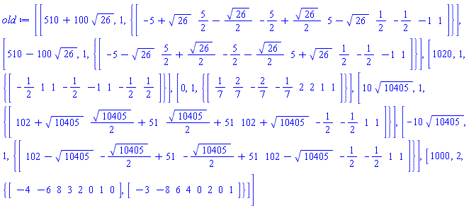 [[510+100*26^(1/2), 1, {array( 1 .. 8, [( 1 ) = (-5+26^(1/2)), ( 2 ) = (5/2-(1/2)*26^(1/2)), ( 3 ) = (-5/2+(1/2)*26^(1/2)), ( 4 ) = (5-26^(1/2)), ( 5 ) = (1/2), ( 6 ) = (-1/2), ( 7 ) = (-1), ( 8 ) = (1)  ] )}], [510-100*26^(1/2), 1, {array( 1 .. 8, [( 1 ) = (-5-26^(1/2)), ( 2 ) = (5/2+(1/2)*26^(1/2)), ( 3 ) = (-5/2-(1/2)*26^(1/2)), ( 4 ) = (5+26^(1/2)), ( 5 ) = (1/2), ( 6 ) = (-1/2), ( 7 ) = (-1), ( 8 ) = (1)  ] )}], [1020, 1, {array( 1 .. 8, [( 1 ) = (-1/2), ( 2 ) = (1), ( 3 ) = (1), ( 4 ) = (-1/2), ( 5 ) = (-1), ( 6 ) = (1), ( 7 ) = (-1/2), ( 8 ) = (1/2)  ] )}], [0, 1, {array( 1 .. 8, [( 1 ) = (1/7), ( 2 ) = (2/7), ( 3 ) = (-2/7), ( 4 ) = (-1/7), ( 5 ) = (2), ( 6 ) = (2), ( 7 ) = (1), ( 8 ) = (1)  ] )}], [10*10405^(1/2), 1, {array( 1 .. 8, [( 1 ) = (102+10405^(1/2)), ( 2 ) = ((1/2)*10405^(1/2)+51), ( 3 ) = ((1/2)*10405^(1/2)+51), ( 4 ) = (102+10405^(1/2)), ( 5 ) = (-1/2), ( 6 ) = (-1/2), ( 7 ) = (1), ( 8 ) = (1)  ] )}], [-10*10405^(1/2), 1, {array( 1 .. 8, [( 1 ) = (102-10405^(1/2)), ( 2 ) = (-(1/2)*10405^(1/2)+51), ( 3 ) = (-(1/2)*10405^(1/2)+51), ( 4 ) = (102-10405^(1/2)), ( 5 ) = (-1/2), ( 6 ) = (-1/2), ( 7 ) = (1), ( 8 ) = (1)  ] )}], [1000, 2, {array( 1 .. 8, [( 1 ) = (-3), ( 2 ) = (-8), ( 3 ) = (6), ( 4 ) = (4), ( 5 ) = (0), ( 6 ) = (2), ( 7 ) = (0), ( 8 ) = (1)  ] ), array( 1 .. 8, [( 1 ) = (-4), ( 2 ) = (-6), ( 3 ) = (8), ( 4 ) = (3), ( 5 ) = (2), ( 6 ) = (0), ( 7 ) = (1), ( 8 ) = (0)  ] )}]]